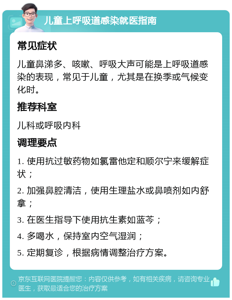 儿童上呼吸道感染就医指南 常见症状 儿童鼻涕多、咳嗽、呼吸大声可能是上呼吸道感染的表现，常见于儿童，尤其是在换季或气候变化时。 推荐科室 儿科或呼吸内科 调理要点 1. 使用抗过敏药物如氯雷他定和顺尔宁来缓解症状； 2. 加强鼻腔清洁，使用生理盐水或鼻喷剂如内舒拿； 3. 在医生指导下使用抗生素如蓝芩； 4. 多喝水，保持室内空气湿润； 5. 定期复诊，根据病情调整治疗方案。