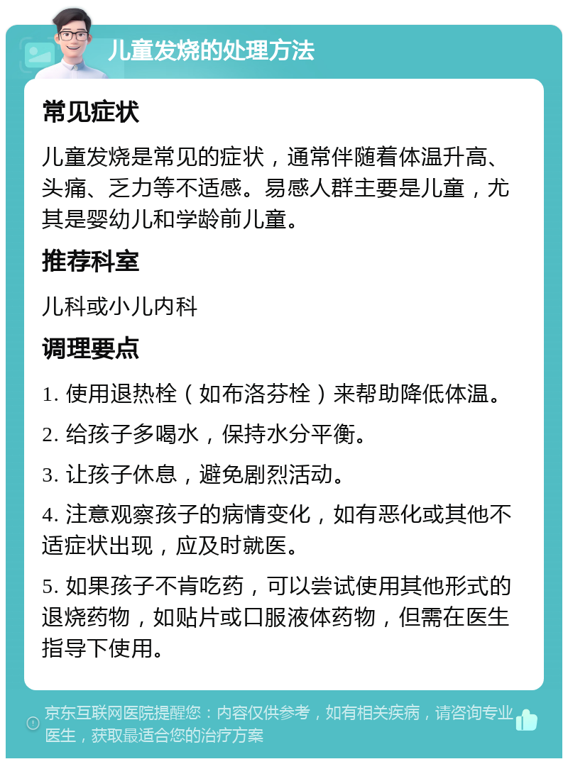 儿童发烧的处理方法 常见症状 儿童发烧是常见的症状，通常伴随着体温升高、头痛、乏力等不适感。易感人群主要是儿童，尤其是婴幼儿和学龄前儿童。 推荐科室 儿科或小儿内科 调理要点 1. 使用退热栓（如布洛芬栓）来帮助降低体温。 2. 给孩子多喝水，保持水分平衡。 3. 让孩子休息，避免剧烈活动。 4. 注意观察孩子的病情变化，如有恶化或其他不适症状出现，应及时就医。 5. 如果孩子不肯吃药，可以尝试使用其他形式的退烧药物，如贴片或口服液体药物，但需在医生指导下使用。