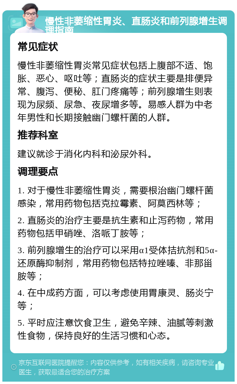 慢性非萎缩性胃炎、直肠炎和前列腺增生调理指南 常见症状 慢性非萎缩性胃炎常见症状包括上腹部不适、饱胀、恶心、呕吐等；直肠炎的症状主要是排便异常、腹泻、便秘、肛门疼痛等；前列腺增生则表现为尿频、尿急、夜尿增多等。易感人群为中老年男性和长期接触幽门螺杆菌的人群。 推荐科室 建议就诊于消化内科和泌尿外科。 调理要点 1. 对于慢性非萎缩性胃炎，需要根治幽门螺杆菌感染，常用药物包括克拉霉素、阿莫西林等； 2. 直肠炎的治疗主要是抗生素和止泻药物，常用药物包括甲硝唑、洛哌丁胺等； 3. 前列腺增生的治疗可以采用α1受体拮抗剂和5α-还原酶抑制剂，常用药物包括特拉唑嗪、非那甾胺等； 4. 在中成药方面，可以考虑使用胃康灵、肠炎宁等； 5. 平时应注意饮食卫生，避免辛辣、油腻等刺激性食物，保持良好的生活习惯和心态。