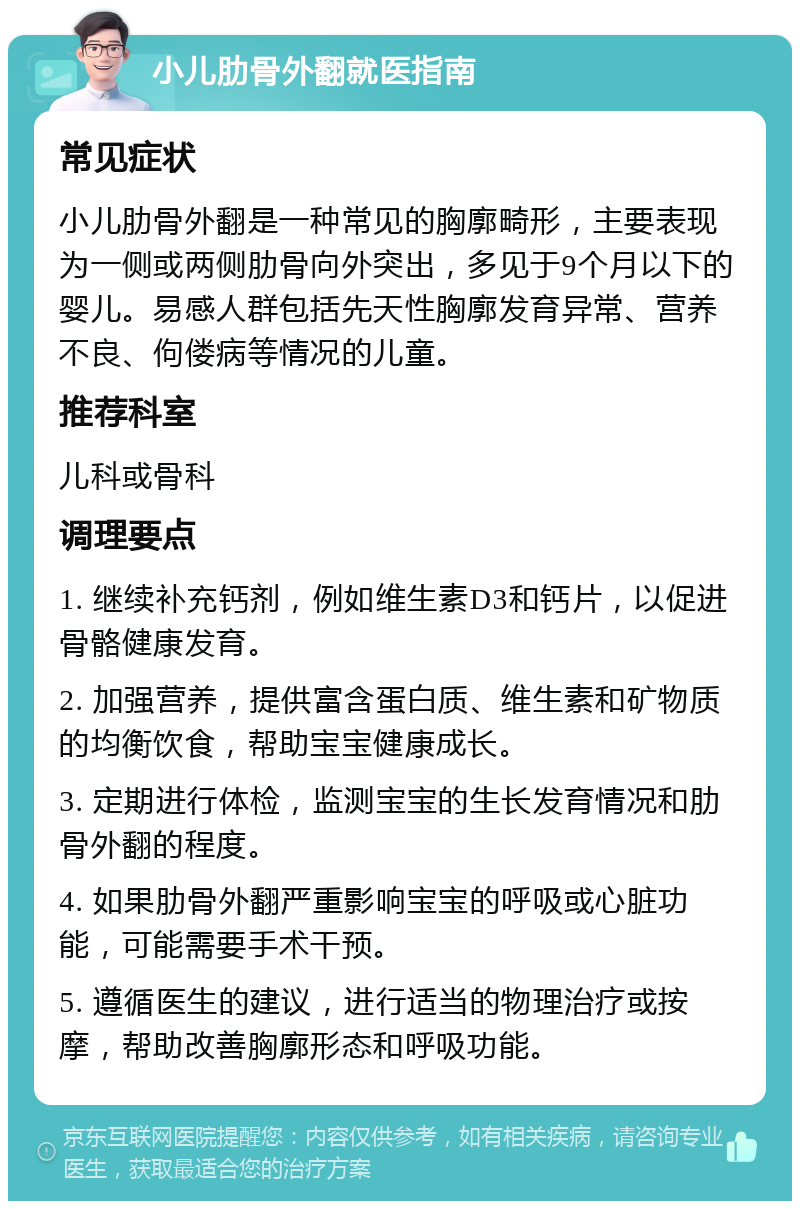 小儿肋骨外翻就医指南 常见症状 小儿肋骨外翻是一种常见的胸廓畸形，主要表现为一侧或两侧肋骨向外突出，多见于9个月以下的婴儿。易感人群包括先天性胸廓发育异常、营养不良、佝偻病等情况的儿童。 推荐科室 儿科或骨科 调理要点 1. 继续补充钙剂，例如维生素D3和钙片，以促进骨骼健康发育。 2. 加强营养，提供富含蛋白质、维生素和矿物质的均衡饮食，帮助宝宝健康成长。 3. 定期进行体检，监测宝宝的生长发育情况和肋骨外翻的程度。 4. 如果肋骨外翻严重影响宝宝的呼吸或心脏功能，可能需要手术干预。 5. 遵循医生的建议，进行适当的物理治疗或按摩，帮助改善胸廓形态和呼吸功能。