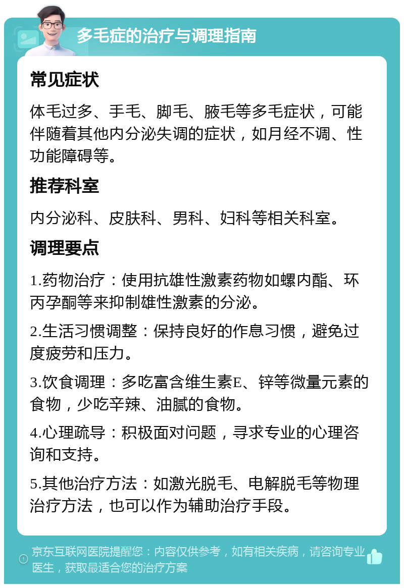 多毛症的治疗与调理指南 常见症状 体毛过多、手毛、脚毛、腋毛等多毛症状，可能伴随着其他内分泌失调的症状，如月经不调、性功能障碍等。 推荐科室 内分泌科、皮肤科、男科、妇科等相关科室。 调理要点 1.药物治疗：使用抗雄性激素药物如螺内酯、环丙孕酮等来抑制雄性激素的分泌。 2.生活习惯调整：保持良好的作息习惯，避免过度疲劳和压力。 3.饮食调理：多吃富含维生素E、锌等微量元素的食物，少吃辛辣、油腻的食物。 4.心理疏导：积极面对问题，寻求专业的心理咨询和支持。 5.其他治疗方法：如激光脱毛、电解脱毛等物理治疗方法，也可以作为辅助治疗手段。