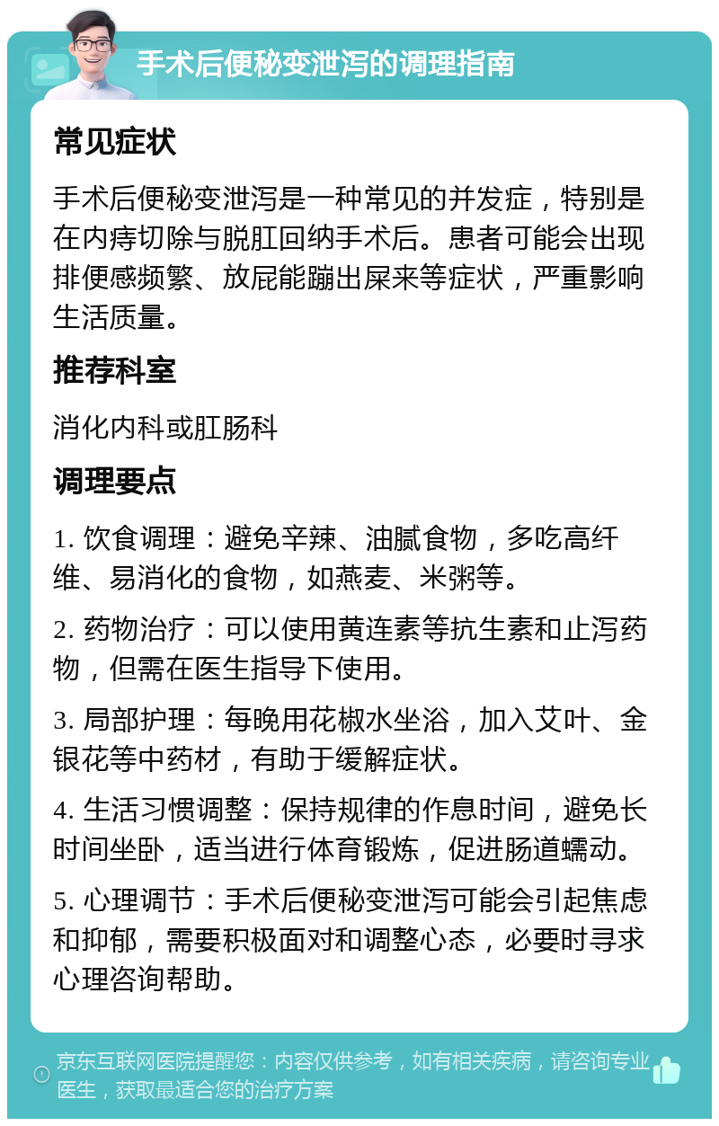 手术后便秘变泄泻的调理指南 常见症状 手术后便秘变泄泻是一种常见的并发症，特别是在内痔切除与脱肛回纳手术后。患者可能会出现排便感频繁、放屁能蹦出屎来等症状，严重影响生活质量。 推荐科室 消化内科或肛肠科 调理要点 1. 饮食调理：避免辛辣、油腻食物，多吃高纤维、易消化的食物，如燕麦、米粥等。 2. 药物治疗：可以使用黄连素等抗生素和止泻药物，但需在医生指导下使用。 3. 局部护理：每晚用花椒水坐浴，加入艾叶、金银花等中药材，有助于缓解症状。 4. 生活习惯调整：保持规律的作息时间，避免长时间坐卧，适当进行体育锻炼，促进肠道蠕动。 5. 心理调节：手术后便秘变泄泻可能会引起焦虑和抑郁，需要积极面对和调整心态，必要时寻求心理咨询帮助。