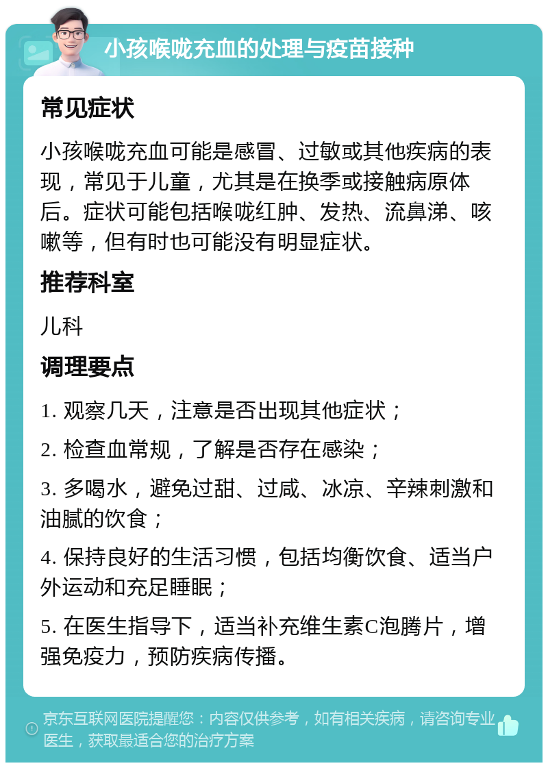 小孩喉咙充血的处理与疫苗接种 常见症状 小孩喉咙充血可能是感冒、过敏或其他疾病的表现，常见于儿童，尤其是在换季或接触病原体后。症状可能包括喉咙红肿、发热、流鼻涕、咳嗽等，但有时也可能没有明显症状。 推荐科室 儿科 调理要点 1. 观察几天，注意是否出现其他症状； 2. 检查血常规，了解是否存在感染； 3. 多喝水，避免过甜、过咸、冰凉、辛辣刺激和油腻的饮食； 4. 保持良好的生活习惯，包括均衡饮食、适当户外运动和充足睡眠； 5. 在医生指导下，适当补充维生素C泡腾片，增强免疫力，预防疾病传播。