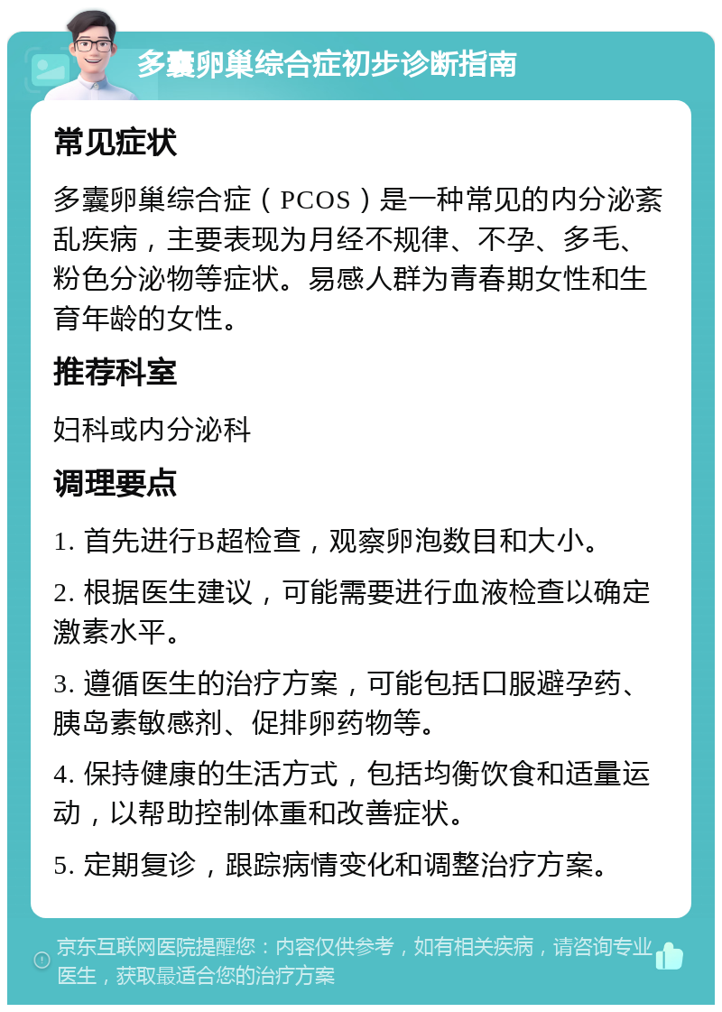 多囊卵巢综合症初步诊断指南 常见症状 多囊卵巢综合症（PCOS）是一种常见的内分泌紊乱疾病，主要表现为月经不规律、不孕、多毛、粉色分泌物等症状。易感人群为青春期女性和生育年龄的女性。 推荐科室 妇科或内分泌科 调理要点 1. 首先进行B超检查，观察卵泡数目和大小。 2. 根据医生建议，可能需要进行血液检查以确定激素水平。 3. 遵循医生的治疗方案，可能包括口服避孕药、胰岛素敏感剂、促排卵药物等。 4. 保持健康的生活方式，包括均衡饮食和适量运动，以帮助控制体重和改善症状。 5. 定期复诊，跟踪病情变化和调整治疗方案。