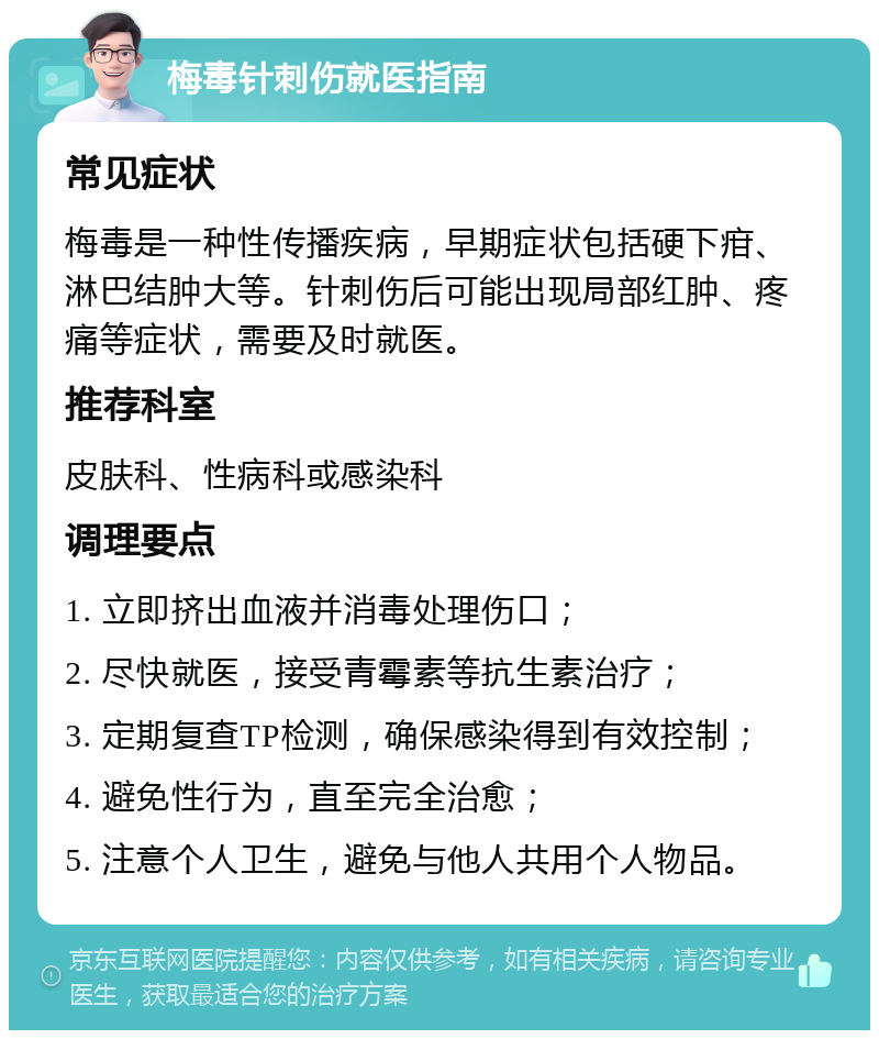 梅毒针刺伤就医指南 常见症状 梅毒是一种性传播疾病，早期症状包括硬下疳、淋巴结肿大等。针刺伤后可能出现局部红肿、疼痛等症状，需要及时就医。 推荐科室 皮肤科、性病科或感染科 调理要点 1. 立即挤出血液并消毒处理伤口； 2. 尽快就医，接受青霉素等抗生素治疗； 3. 定期复查TP检测，确保感染得到有效控制； 4. 避免性行为，直至完全治愈； 5. 注意个人卫生，避免与他人共用个人物品。