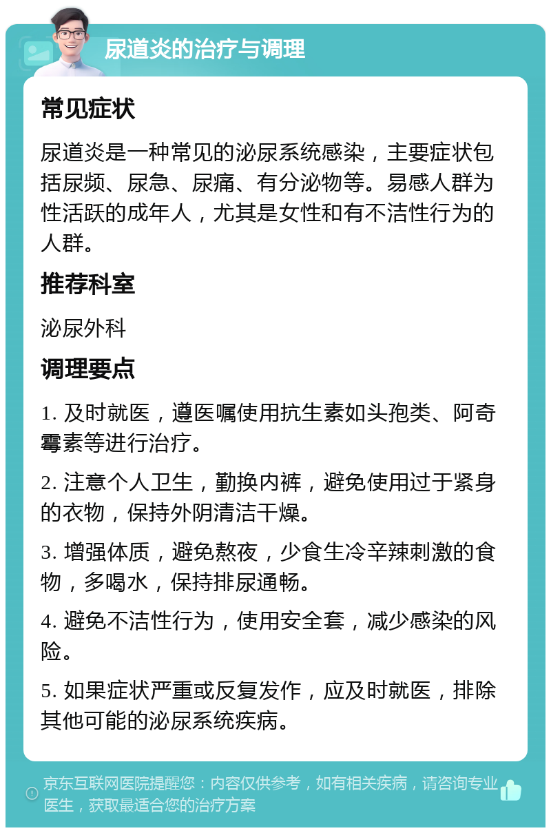 尿道炎的治疗与调理 常见症状 尿道炎是一种常见的泌尿系统感染，主要症状包括尿频、尿急、尿痛、有分泌物等。易感人群为性活跃的成年人，尤其是女性和有不洁性行为的人群。 推荐科室 泌尿外科 调理要点 1. 及时就医，遵医嘱使用抗生素如头孢类、阿奇霉素等进行治疗。 2. 注意个人卫生，勤换内裤，避免使用过于紧身的衣物，保持外阴清洁干燥。 3. 增强体质，避免熬夜，少食生冷辛辣刺激的食物，多喝水，保持排尿通畅。 4. 避免不洁性行为，使用安全套，减少感染的风险。 5. 如果症状严重或反复发作，应及时就医，排除其他可能的泌尿系统疾病。