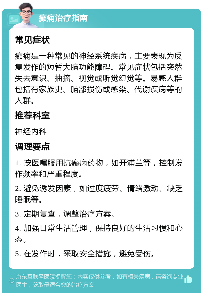 癫痫治疗指南 常见症状 癫痫是一种常见的神经系统疾病，主要表现为反复发作的短暂大脑功能障碍。常见症状包括突然失去意识、抽搐、视觉或听觉幻觉等。易感人群包括有家族史、脑部损伤或感染、代谢疾病等的人群。 推荐科室 神经内科 调理要点 1. 按医嘱服用抗癫痫药物，如开浦兰等，控制发作频率和严重程度。 2. 避免诱发因素，如过度疲劳、情绪激动、缺乏睡眠等。 3. 定期复查，调整治疗方案。 4. 加强日常生活管理，保持良好的生活习惯和心态。 5. 在发作时，采取安全措施，避免受伤。