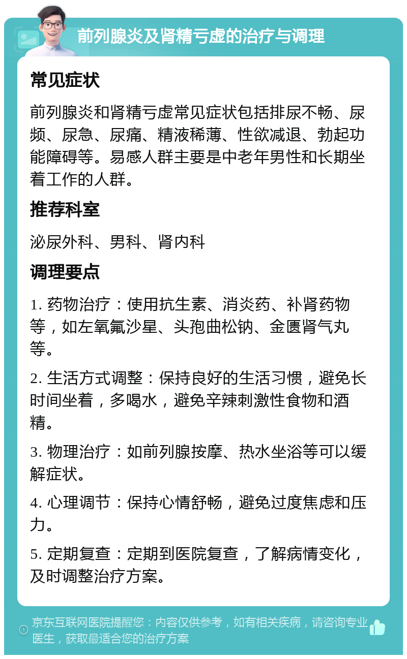 前列腺炎及肾精亏虚的治疗与调理 常见症状 前列腺炎和肾精亏虚常见症状包括排尿不畅、尿频、尿急、尿痛、精液稀薄、性欲减退、勃起功能障碍等。易感人群主要是中老年男性和长期坐着工作的人群。 推荐科室 泌尿外科、男科、肾内科 调理要点 1. 药物治疗：使用抗生素、消炎药、补肾药物等，如左氧氟沙星、头孢曲松钠、金匮肾气丸等。 2. 生活方式调整：保持良好的生活习惯，避免长时间坐着，多喝水，避免辛辣刺激性食物和酒精。 3. 物理治疗：如前列腺按摩、热水坐浴等可以缓解症状。 4. 心理调节：保持心情舒畅，避免过度焦虑和压力。 5. 定期复查：定期到医院复查，了解病情变化，及时调整治疗方案。