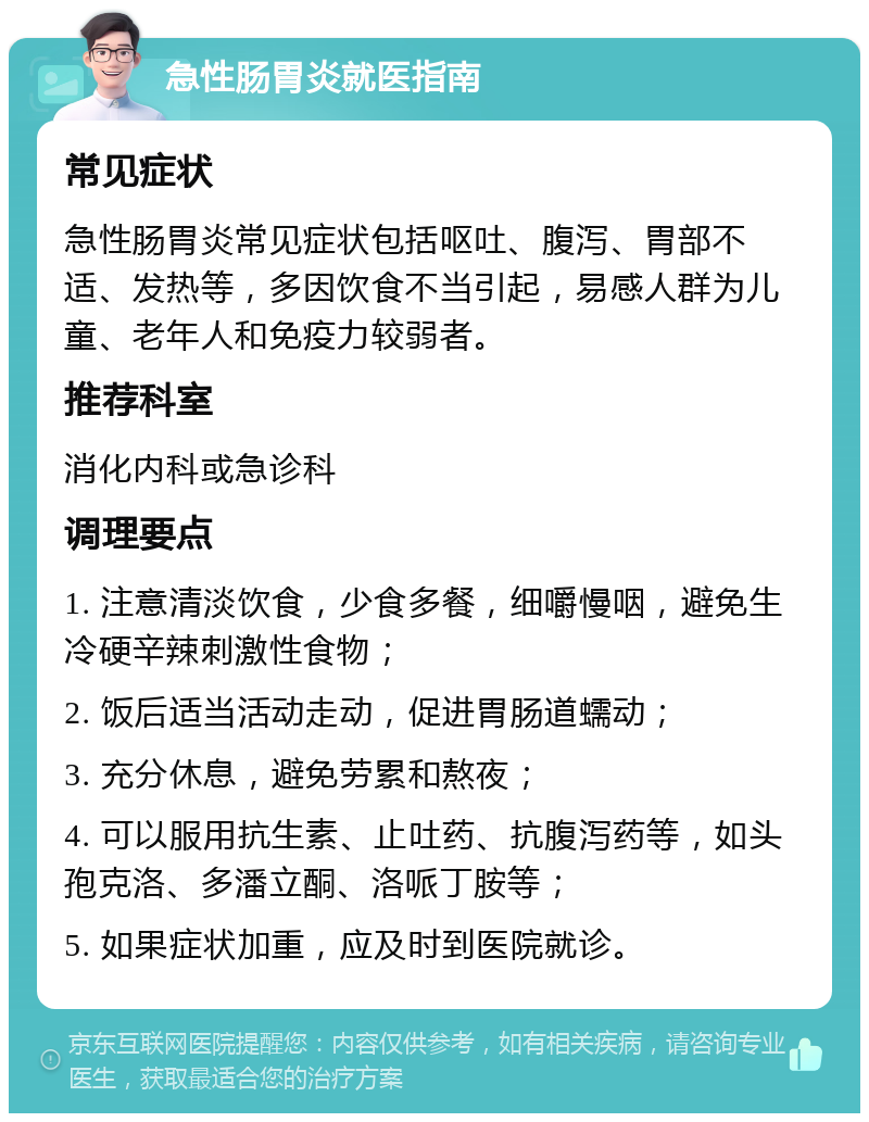 急性肠胃炎就医指南 常见症状 急性肠胃炎常见症状包括呕吐、腹泻、胃部不适、发热等，多因饮食不当引起，易感人群为儿童、老年人和免疫力较弱者。 推荐科室 消化内科或急诊科 调理要点 1. 注意清淡饮食，少食多餐，细嚼慢咽，避免生冷硬辛辣刺激性食物； 2. 饭后适当活动走动，促进胃肠道蠕动； 3. 充分休息，避免劳累和熬夜； 4. 可以服用抗生素、止吐药、抗腹泻药等，如头孢克洛、多潘立酮、洛哌丁胺等； 5. 如果症状加重，应及时到医院就诊。