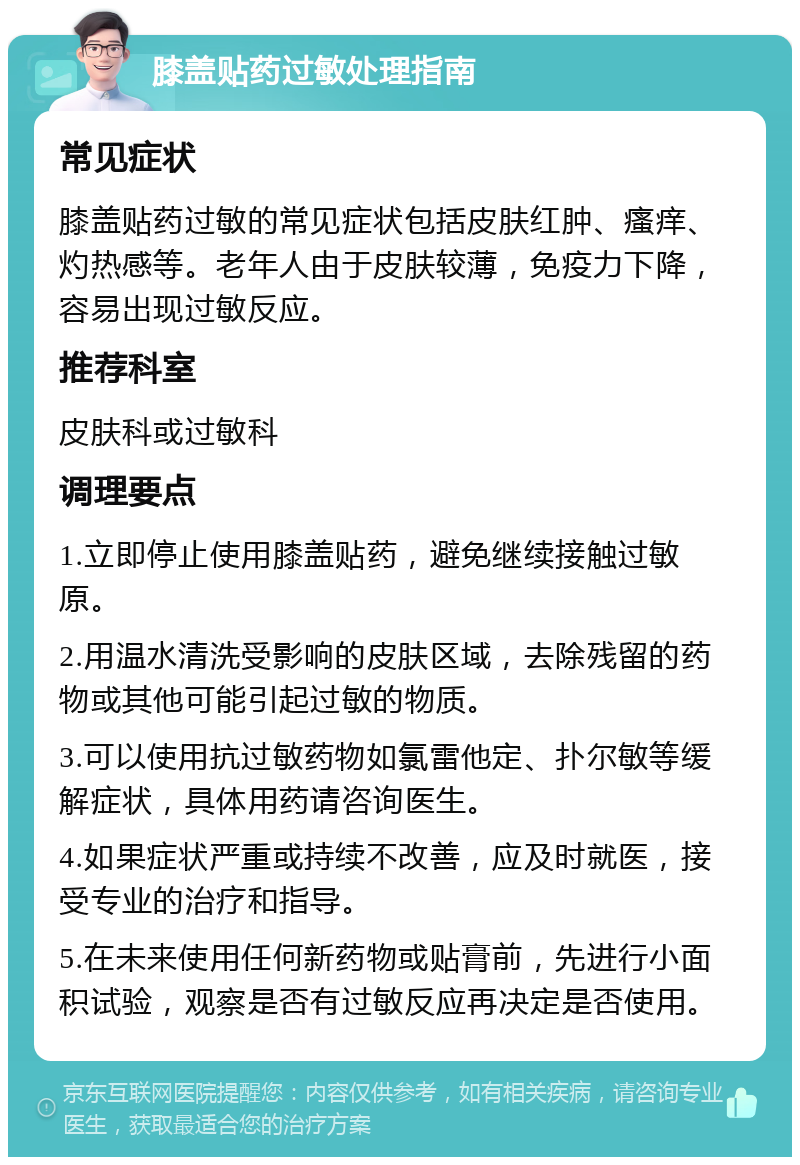 膝盖贴药过敏处理指南 常见症状 膝盖贴药过敏的常见症状包括皮肤红肿、瘙痒、灼热感等。老年人由于皮肤较薄，免疫力下降，容易出现过敏反应。 推荐科室 皮肤科或过敏科 调理要点 1.立即停止使用膝盖贴药，避免继续接触过敏原。 2.用温水清洗受影响的皮肤区域，去除残留的药物或其他可能引起过敏的物质。 3.可以使用抗过敏药物如氯雷他定、扑尔敏等缓解症状，具体用药请咨询医生。 4.如果症状严重或持续不改善，应及时就医，接受专业的治疗和指导。 5.在未来使用任何新药物或贴膏前，先进行小面积试验，观察是否有过敏反应再决定是否使用。