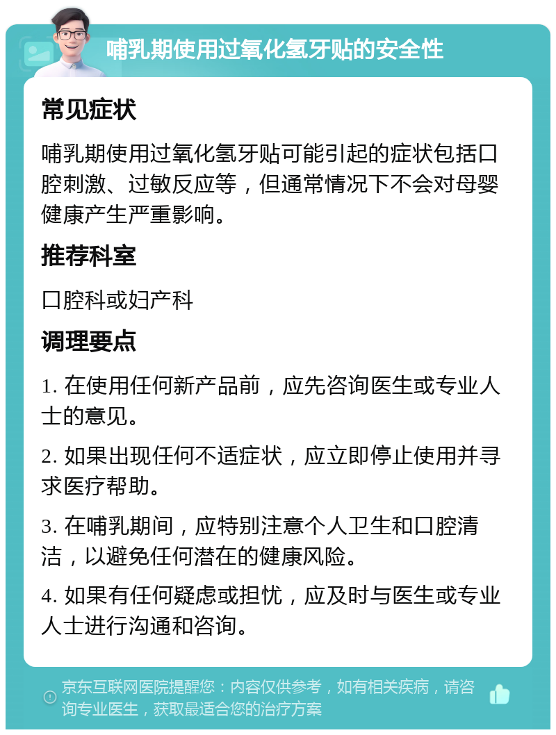 哺乳期使用过氧化氢牙贴的安全性 常见症状 哺乳期使用过氧化氢牙贴可能引起的症状包括口腔刺激、过敏反应等，但通常情况下不会对母婴健康产生严重影响。 推荐科室 口腔科或妇产科 调理要点 1. 在使用任何新产品前，应先咨询医生或专业人士的意见。 2. 如果出现任何不适症状，应立即停止使用并寻求医疗帮助。 3. 在哺乳期间，应特别注意个人卫生和口腔清洁，以避免任何潜在的健康风险。 4. 如果有任何疑虑或担忧，应及时与医生或专业人士进行沟通和咨询。