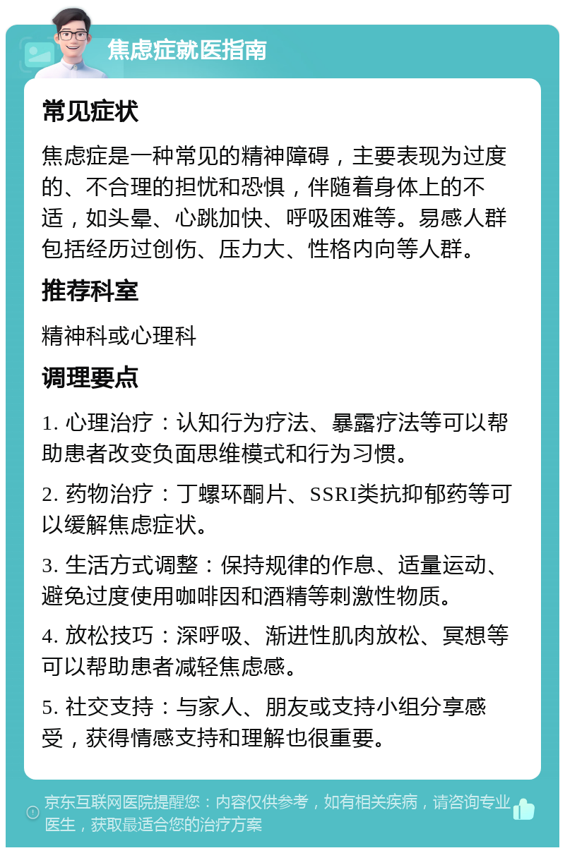 焦虑症就医指南 常见症状 焦虑症是一种常见的精神障碍，主要表现为过度的、不合理的担忧和恐惧，伴随着身体上的不适，如头晕、心跳加快、呼吸困难等。易感人群包括经历过创伤、压力大、性格内向等人群。 推荐科室 精神科或心理科 调理要点 1. 心理治疗：认知行为疗法、暴露疗法等可以帮助患者改变负面思维模式和行为习惯。 2. 药物治疗：丁螺环酮片、SSRI类抗抑郁药等可以缓解焦虑症状。 3. 生活方式调整：保持规律的作息、适量运动、避免过度使用咖啡因和酒精等刺激性物质。 4. 放松技巧：深呼吸、渐进性肌肉放松、冥想等可以帮助患者减轻焦虑感。 5. 社交支持：与家人、朋友或支持小组分享感受，获得情感支持和理解也很重要。