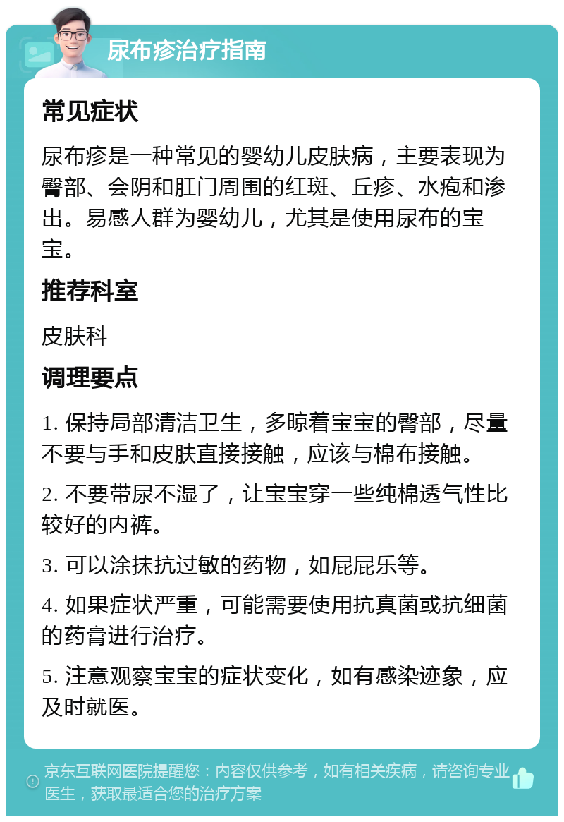 尿布疹治疗指南 常见症状 尿布疹是一种常见的婴幼儿皮肤病，主要表现为臀部、会阴和肛门周围的红斑、丘疹、水疱和渗出。易感人群为婴幼儿，尤其是使用尿布的宝宝。 推荐科室 皮肤科 调理要点 1. 保持局部清洁卫生，多晾着宝宝的臀部，尽量不要与手和皮肤直接接触，应该与棉布接触。 2. 不要带尿不湿了，让宝宝穿一些纯棉透气性比较好的内裤。 3. 可以涂抹抗过敏的药物，如屁屁乐等。 4. 如果症状严重，可能需要使用抗真菌或抗细菌的药膏进行治疗。 5. 注意观察宝宝的症状变化，如有感染迹象，应及时就医。