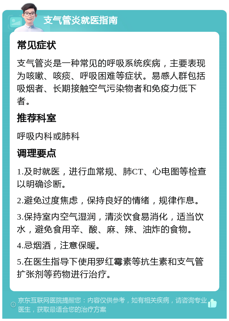 支气管炎就医指南 常见症状 支气管炎是一种常见的呼吸系统疾病，主要表现为咳嗽、咳痰、呼吸困难等症状。易感人群包括吸烟者、长期接触空气污染物者和免疫力低下者。 推荐科室 呼吸内科或肺科 调理要点 1.及时就医，进行血常规、肺CT、心电图等检查以明确诊断。 2.避免过度焦虑，保持良好的情绪，规律作息。 3.保持室内空气湿润，清淡饮食易消化，适当饮水，避免食用辛、酸、麻、辣、油炸的食物。 4.忌烟酒，注意保暖。 5.在医生指导下使用罗红霉素等抗生素和支气管扩张剂等药物进行治疗。