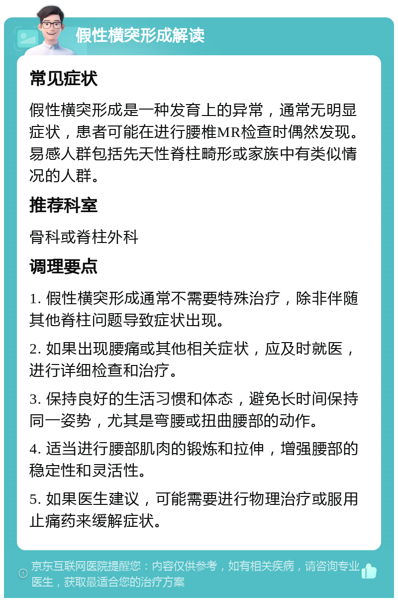 假性横突形成解读 常见症状 假性横突形成是一种发育上的异常，通常无明显症状，患者可能在进行腰椎MR检查时偶然发现。易感人群包括先天性脊柱畸形或家族中有类似情况的人群。 推荐科室 骨科或脊柱外科 调理要点 1. 假性横突形成通常不需要特殊治疗，除非伴随其他脊柱问题导致症状出现。 2. 如果出现腰痛或其他相关症状，应及时就医，进行详细检查和治疗。 3. 保持良好的生活习惯和体态，避免长时间保持同一姿势，尤其是弯腰或扭曲腰部的动作。 4. 适当进行腰部肌肉的锻炼和拉伸，增强腰部的稳定性和灵活性。 5. 如果医生建议，可能需要进行物理治疗或服用止痛药来缓解症状。