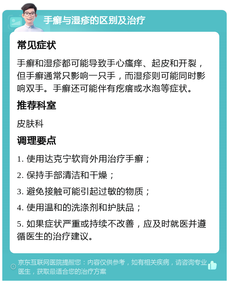 手癣与湿疹的区别及治疗 常见症状 手癣和湿疹都可能导致手心瘙痒、起皮和开裂，但手癣通常只影响一只手，而湿疹则可能同时影响双手。手癣还可能伴有疙瘩或水泡等症状。 推荐科室 皮肤科 调理要点 1. 使用达克宁软膏外用治疗手癣； 2. 保持手部清洁和干燥； 3. 避免接触可能引起过敏的物质； 4. 使用温和的洗涤剂和护肤品； 5. 如果症状严重或持续不改善，应及时就医并遵循医生的治疗建议。