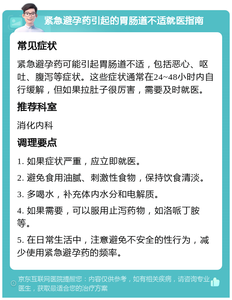 紧急避孕药引起的胃肠道不适就医指南 常见症状 紧急避孕药可能引起胃肠道不适，包括恶心、呕吐、腹泻等症状。这些症状通常在24~48小时内自行缓解，但如果拉肚子很厉害，需要及时就医。 推荐科室 消化内科 调理要点 1. 如果症状严重，应立即就医。 2. 避免食用油腻、刺激性食物，保持饮食清淡。 3. 多喝水，补充体内水分和电解质。 4. 如果需要，可以服用止泻药物，如洛哌丁胺等。 5. 在日常生活中，注意避免不安全的性行为，减少使用紧急避孕药的频率。