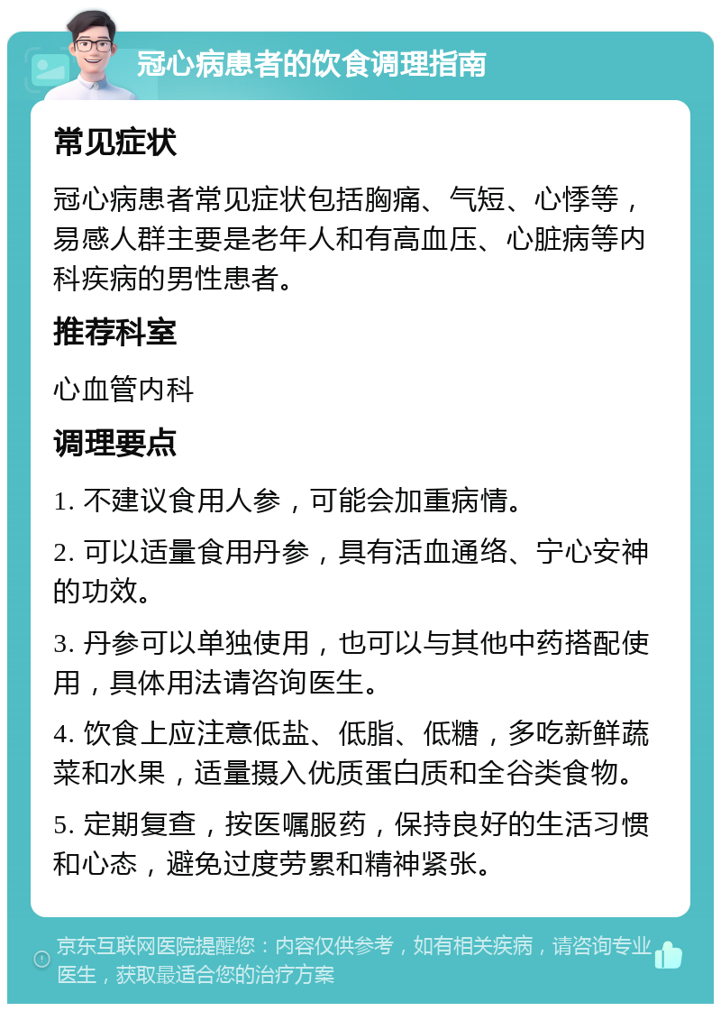 冠心病患者的饮食调理指南 常见症状 冠心病患者常见症状包括胸痛、气短、心悸等，易感人群主要是老年人和有高血压、心脏病等内科疾病的男性患者。 推荐科室 心血管内科 调理要点 1. 不建议食用人参，可能会加重病情。 2. 可以适量食用丹参，具有活血通络、宁心安神的功效。 3. 丹参可以单独使用，也可以与其他中药搭配使用，具体用法请咨询医生。 4. 饮食上应注意低盐、低脂、低糖，多吃新鲜蔬菜和水果，适量摄入优质蛋白质和全谷类食物。 5. 定期复查，按医嘱服药，保持良好的生活习惯和心态，避免过度劳累和精神紧张。