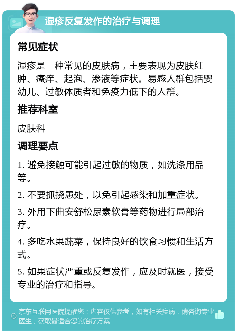 湿疹反复发作的治疗与调理 常见症状 湿疹是一种常见的皮肤病，主要表现为皮肤红肿、瘙痒、起泡、渗液等症状。易感人群包括婴幼儿、过敏体质者和免疫力低下的人群。 推荐科室 皮肤科 调理要点 1. 避免接触可能引起过敏的物质，如洗涤用品等。 2. 不要抓挠患处，以免引起感染和加重症状。 3. 外用下曲安舒松尿素软膏等药物进行局部治疗。 4. 多吃水果蔬菜，保持良好的饮食习惯和生活方式。 5. 如果症状严重或反复发作，应及时就医，接受专业的治疗和指导。