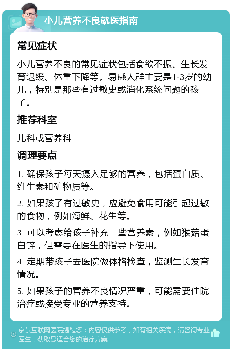 小儿营养不良就医指南 常见症状 小儿营养不良的常见症状包括食欲不振、生长发育迟缓、体重下降等。易感人群主要是1-3岁的幼儿，特别是那些有过敏史或消化系统问题的孩子。 推荐科室 儿科或营养科 调理要点 1. 确保孩子每天摄入足够的营养，包括蛋白质、维生素和矿物质等。 2. 如果孩子有过敏史，应避免食用可能引起过敏的食物，例如海鲜、花生等。 3. 可以考虑给孩子补充一些营养素，例如猴菇蛋白锌，但需要在医生的指导下使用。 4. 定期带孩子去医院做体格检查，监测生长发育情况。 5. 如果孩子的营养不良情况严重，可能需要住院治疗或接受专业的营养支持。