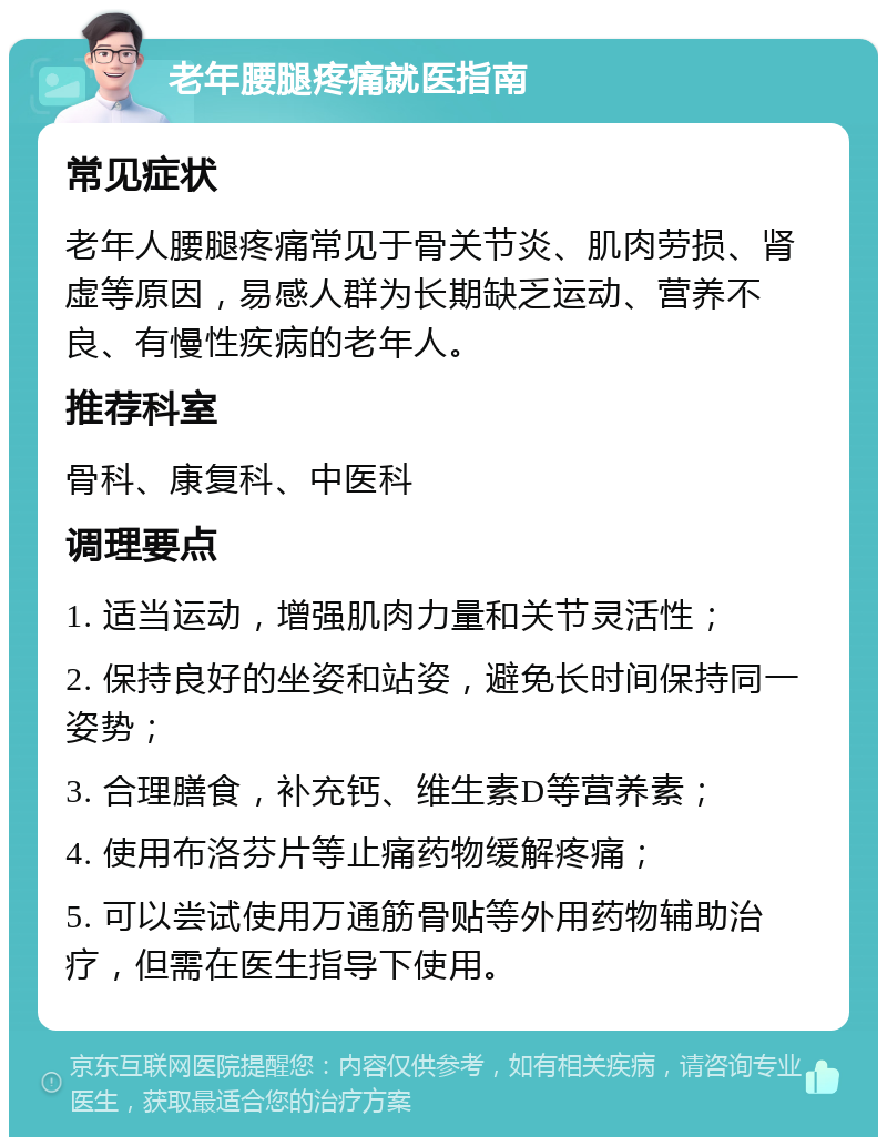 老年腰腿疼痛就医指南 常见症状 老年人腰腿疼痛常见于骨关节炎、肌肉劳损、肾虚等原因，易感人群为长期缺乏运动、营养不良、有慢性疾病的老年人。 推荐科室 骨科、康复科、中医科 调理要点 1. 适当运动，增强肌肉力量和关节灵活性； 2. 保持良好的坐姿和站姿，避免长时间保持同一姿势； 3. 合理膳食，补充钙、维生素D等营养素； 4. 使用布洛芬片等止痛药物缓解疼痛； 5. 可以尝试使用万通筋骨贴等外用药物辅助治疗，但需在医生指导下使用。