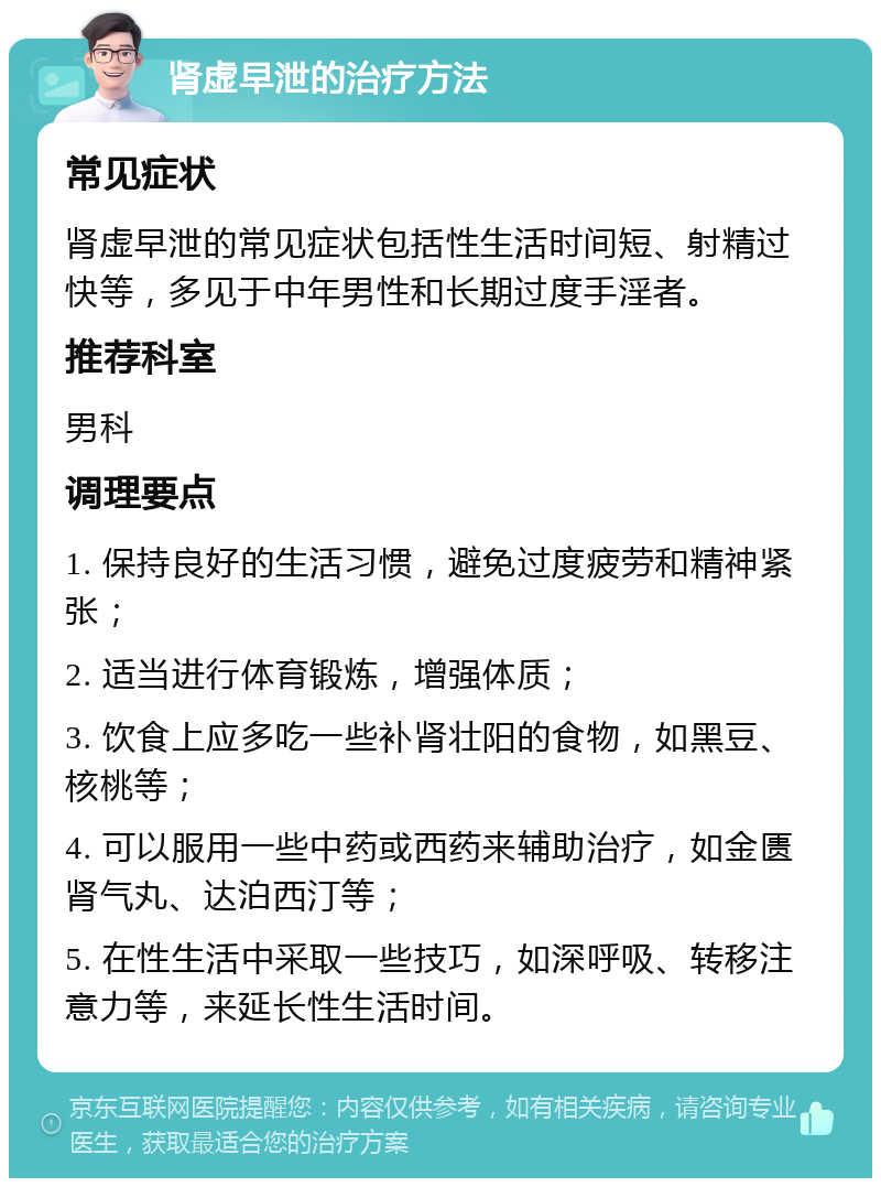 肾虚早泄的治疗方法 常见症状 肾虚早泄的常见症状包括性生活时间短、射精过快等，多见于中年男性和长期过度手淫者。 推荐科室 男科 调理要点 1. 保持良好的生活习惯，避免过度疲劳和精神紧张； 2. 适当进行体育锻炼，增强体质； 3. 饮食上应多吃一些补肾壮阳的食物，如黑豆、核桃等； 4. 可以服用一些中药或西药来辅助治疗，如金匮肾气丸、达泊西汀等； 5. 在性生活中采取一些技巧，如深呼吸、转移注意力等，来延长性生活时间。