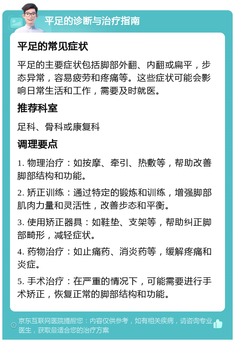 平足的诊断与治疗指南 平足的常见症状 平足的主要症状包括脚部外翻、内翻或扁平，步态异常，容易疲劳和疼痛等。这些症状可能会影响日常生活和工作，需要及时就医。 推荐科室 足科、骨科或康复科 调理要点 1. 物理治疗：如按摩、牵引、热敷等，帮助改善脚部结构和功能。 2. 矫正训练：通过特定的锻炼和训练，增强脚部肌肉力量和灵活性，改善步态和平衡。 3. 使用矫正器具：如鞋垫、支架等，帮助纠正脚部畸形，减轻症状。 4. 药物治疗：如止痛药、消炎药等，缓解疼痛和炎症。 5. 手术治疗：在严重的情况下，可能需要进行手术矫正，恢复正常的脚部结构和功能。