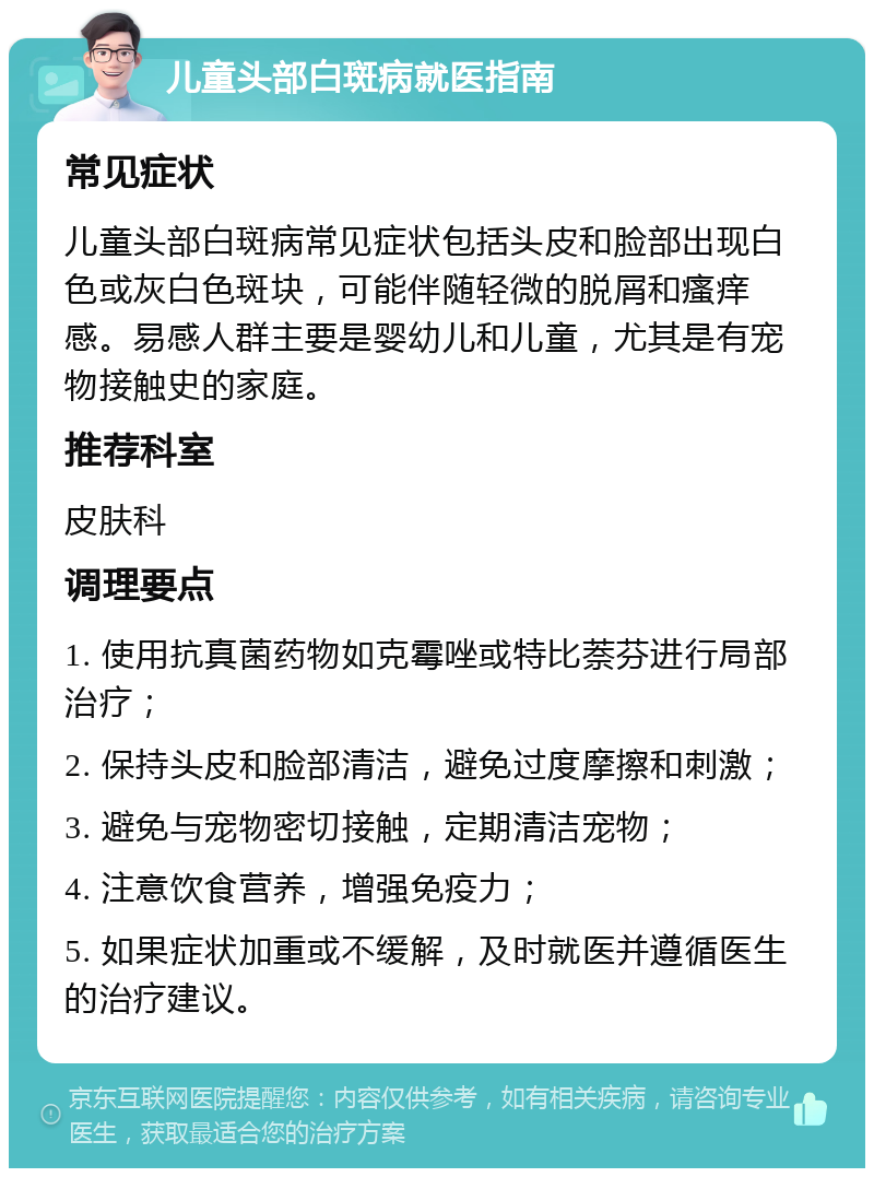 儿童头部白斑病就医指南 常见症状 儿童头部白斑病常见症状包括头皮和脸部出现白色或灰白色斑块，可能伴随轻微的脱屑和瘙痒感。易感人群主要是婴幼儿和儿童，尤其是有宠物接触史的家庭。 推荐科室 皮肤科 调理要点 1. 使用抗真菌药物如克霉唑或特比萘芬进行局部治疗； 2. 保持头皮和脸部清洁，避免过度摩擦和刺激； 3. 避免与宠物密切接触，定期清洁宠物； 4. 注意饮食营养，增强免疫力； 5. 如果症状加重或不缓解，及时就医并遵循医生的治疗建议。