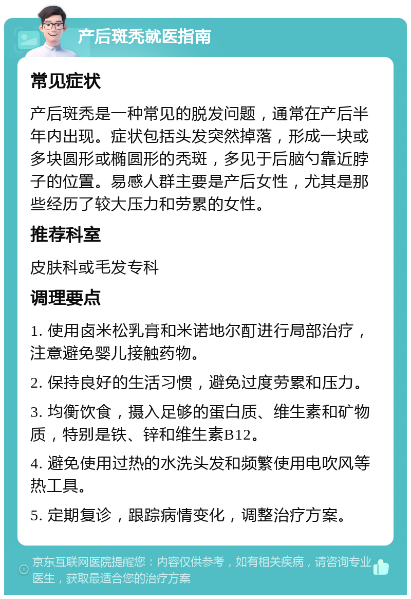 产后斑秃就医指南 常见症状 产后斑秃是一种常见的脱发问题，通常在产后半年内出现。症状包括头发突然掉落，形成一块或多块圆形或椭圆形的秃斑，多见于后脑勺靠近脖子的位置。易感人群主要是产后女性，尤其是那些经历了较大压力和劳累的女性。 推荐科室 皮肤科或毛发专科 调理要点 1. 使用卤米松乳膏和米诺地尔酊进行局部治疗，注意避免婴儿接触药物。 2. 保持良好的生活习惯，避免过度劳累和压力。 3. 均衡饮食，摄入足够的蛋白质、维生素和矿物质，特别是铁、锌和维生素B12。 4. 避免使用过热的水洗头发和频繁使用电吹风等热工具。 5. 定期复诊，跟踪病情变化，调整治疗方案。