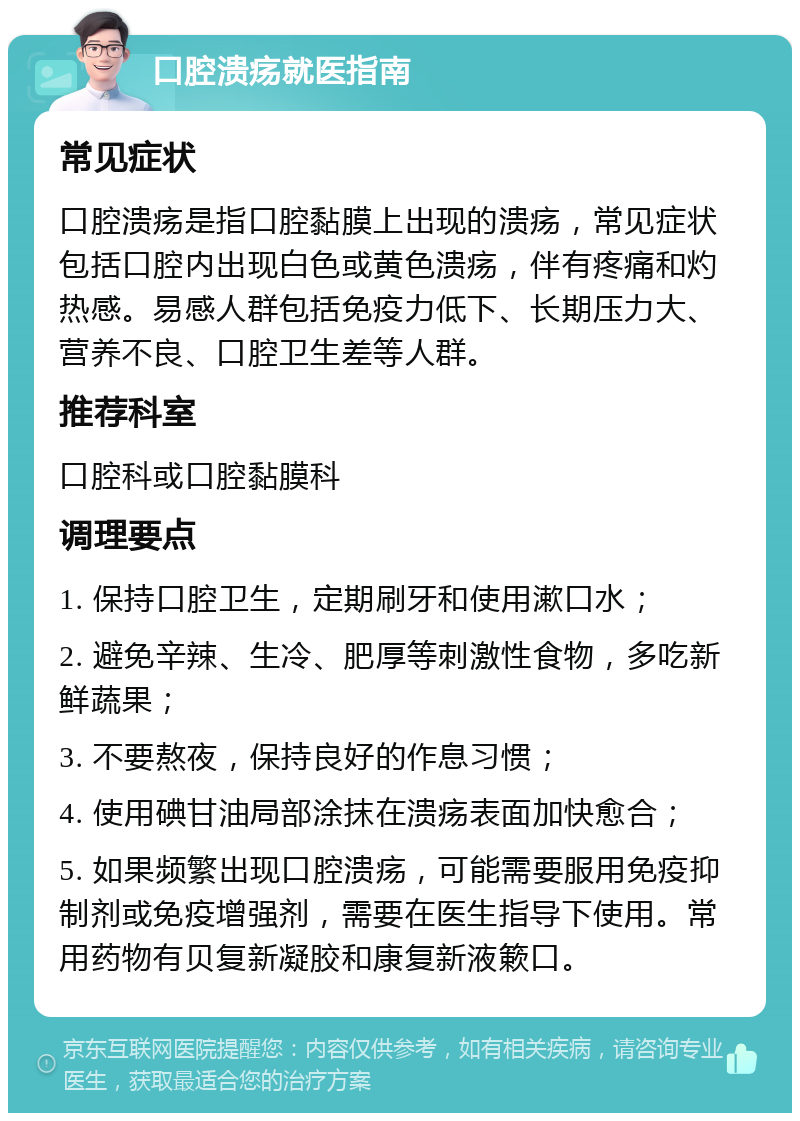 口腔溃疡就医指南 常见症状 口腔溃疡是指口腔黏膜上出现的溃疡，常见症状包括口腔内出现白色或黄色溃疡，伴有疼痛和灼热感。易感人群包括免疫力低下、长期压力大、营养不良、口腔卫生差等人群。 推荐科室 口腔科或口腔黏膜科 调理要点 1. 保持口腔卫生，定期刷牙和使用漱口水； 2. 避免辛辣、生冷、肥厚等刺激性食物，多吃新鲜蔬果； 3. 不要熬夜，保持良好的作息习惯； 4. 使用碘甘油局部涂抹在溃疡表面加快愈合； 5. 如果频繁出现口腔溃疡，可能需要服用免疫抑制剂或免疫增强剂，需要在医生指导下使用。常用药物有贝复新凝胶和康复新液簌口。