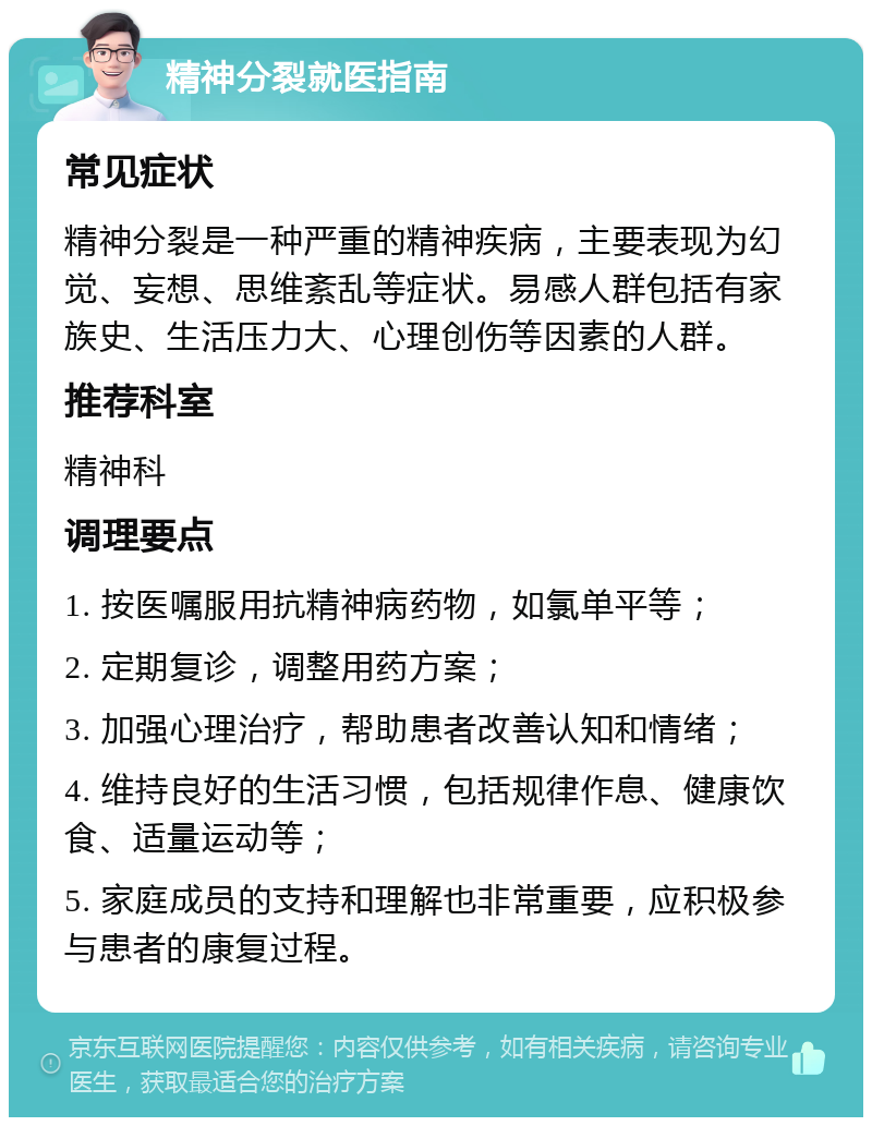 精神分裂就医指南 常见症状 精神分裂是一种严重的精神疾病，主要表现为幻觉、妄想、思维紊乱等症状。易感人群包括有家族史、生活压力大、心理创伤等因素的人群。 推荐科室 精神科 调理要点 1. 按医嘱服用抗精神病药物，如氯单平等； 2. 定期复诊，调整用药方案； 3. 加强心理治疗，帮助患者改善认知和情绪； 4. 维持良好的生活习惯，包括规律作息、健康饮食、适量运动等； 5. 家庭成员的支持和理解也非常重要，应积极参与患者的康复过程。