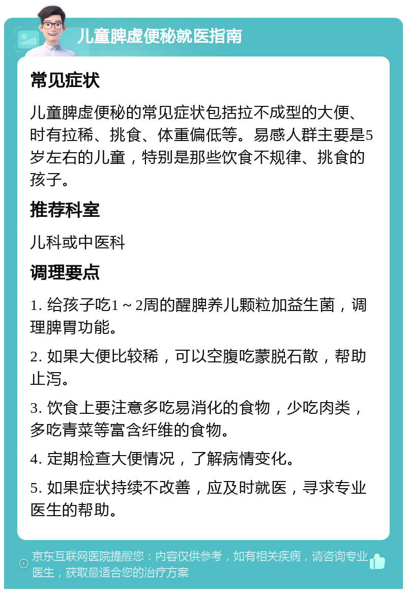 儿童脾虚便秘就医指南 常见症状 儿童脾虚便秘的常见症状包括拉不成型的大便、时有拉稀、挑食、体重偏低等。易感人群主要是5岁左右的儿童，特别是那些饮食不规律、挑食的孩子。 推荐科室 儿科或中医科 调理要点 1. 给孩子吃1～2周的醒脾养儿颗粒加益生菌，调理脾胃功能。 2. 如果大便比较稀，可以空腹吃蒙脱石散，帮助止泻。 3. 饮食上要注意多吃易消化的食物，少吃肉类，多吃青菜等富含纤维的食物。 4. 定期检查大便情况，了解病情变化。 5. 如果症状持续不改善，应及时就医，寻求专业医生的帮助。