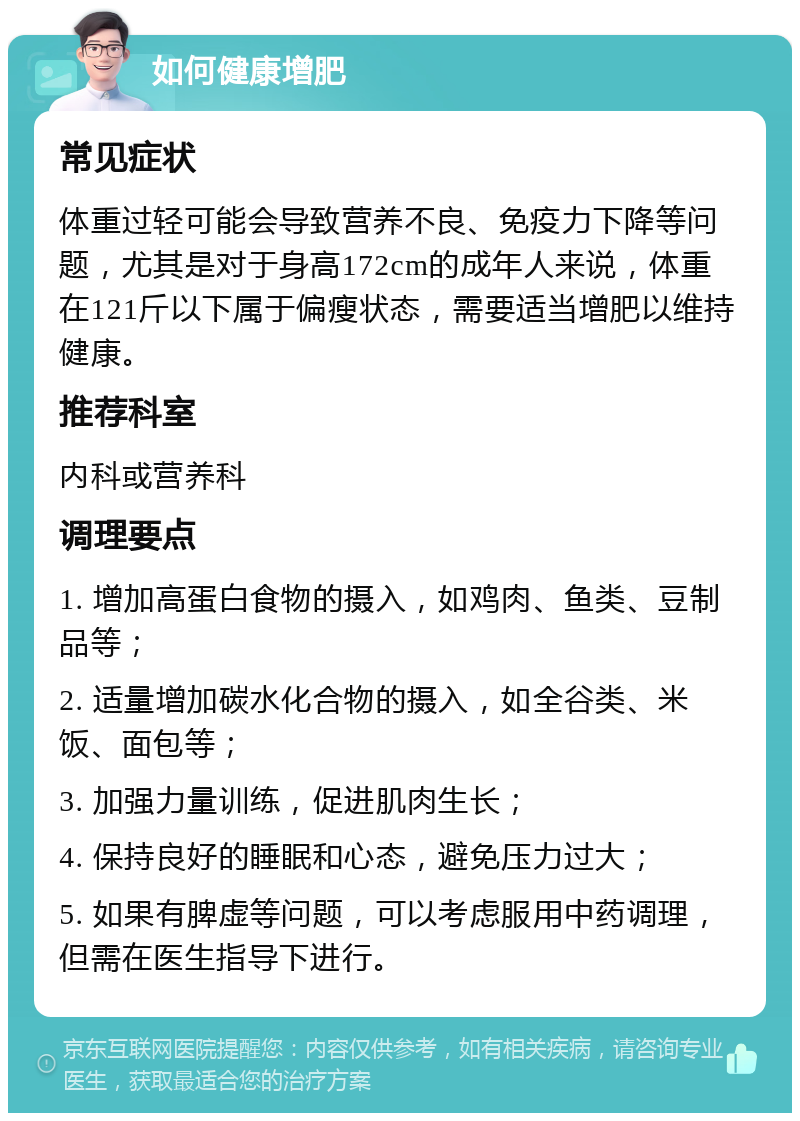 如何健康增肥 常见症状 体重过轻可能会导致营养不良、免疫力下降等问题，尤其是对于身高172cm的成年人来说，体重在121斤以下属于偏瘦状态，需要适当增肥以维持健康。 推荐科室 内科或营养科 调理要点 1. 增加高蛋白食物的摄入，如鸡肉、鱼类、豆制品等； 2. 适量增加碳水化合物的摄入，如全谷类、米饭、面包等； 3. 加强力量训练，促进肌肉生长； 4. 保持良好的睡眠和心态，避免压力过大； 5. 如果有脾虚等问题，可以考虑服用中药调理，但需在医生指导下进行。