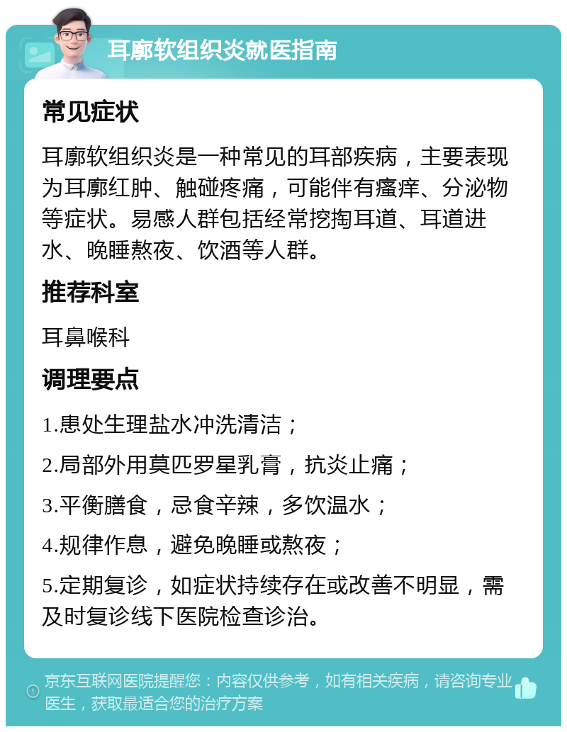 耳廓软组织炎就医指南 常见症状 耳廓软组织炎是一种常见的耳部疾病，主要表现为耳廓红肿、触碰疼痛，可能伴有瘙痒、分泌物等症状。易感人群包括经常挖掏耳道、耳道进水、晚睡熬夜、饮酒等人群。 推荐科室 耳鼻喉科 调理要点 1.患处生理盐水冲洗清洁； 2.局部外用莫匹罗星乳膏，抗炎止痛； 3.平衡膳食，忌食辛辣，多饮温水； 4.规律作息，避免晚睡或熬夜； 5.定期复诊，如症状持续存在或改善不明显，需及时复诊线下医院检查诊治。