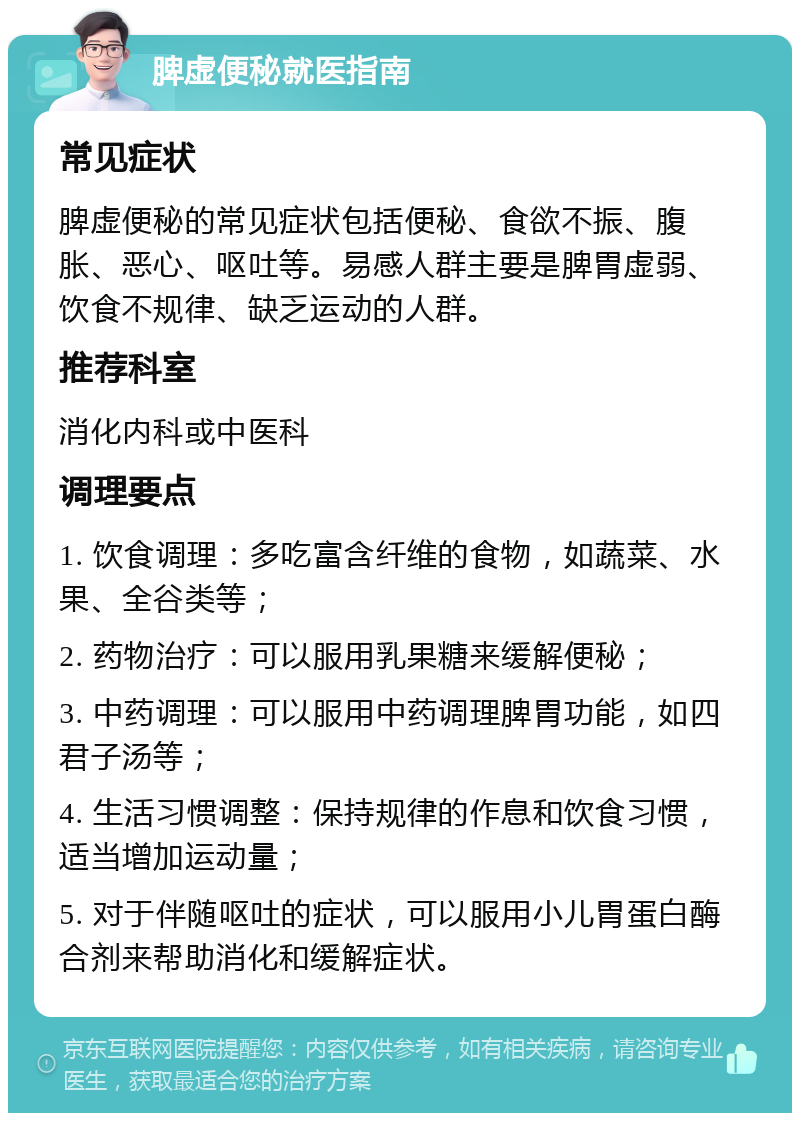 脾虚便秘就医指南 常见症状 脾虚便秘的常见症状包括便秘、食欲不振、腹胀、恶心、呕吐等。易感人群主要是脾胃虚弱、饮食不规律、缺乏运动的人群。 推荐科室 消化内科或中医科 调理要点 1. 饮食调理：多吃富含纤维的食物，如蔬菜、水果、全谷类等； 2. 药物治疗：可以服用乳果糖来缓解便秘； 3. 中药调理：可以服用中药调理脾胃功能，如四君子汤等； 4. 生活习惯调整：保持规律的作息和饮食习惯，适当增加运动量； 5. 对于伴随呕吐的症状，可以服用小儿胃蛋白酶合剂来帮助消化和缓解症状。