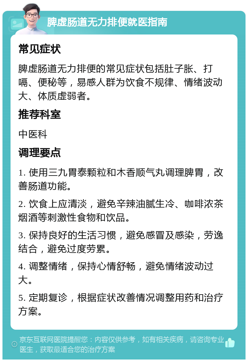 脾虚肠道无力排便就医指南 常见症状 脾虚肠道无力排便的常见症状包括肚子胀、打嗝、便秘等，易感人群为饮食不规律、情绪波动大、体质虚弱者。 推荐科室 中医科 调理要点 1. 使用三九胃泰颗粒和木香顺气丸调理脾胃，改善肠道功能。 2. 饮食上应清淡，避免辛辣油腻生冷、咖啡浓茶烟酒等刺激性食物和饮品。 3. 保持良好的生活习惯，避免感冒及感染，劳逸结合，避免过度劳累。 4. 调整情绪，保持心情舒畅，避免情绪波动过大。 5. 定期复诊，根据症状改善情况调整用药和治疗方案。