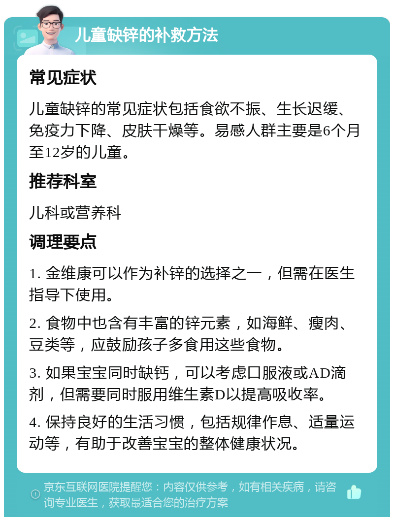 儿童缺锌的补救方法 常见症状 儿童缺锌的常见症状包括食欲不振、生长迟缓、免疫力下降、皮肤干燥等。易感人群主要是6个月至12岁的儿童。 推荐科室 儿科或营养科 调理要点 1. 金维康可以作为补锌的选择之一，但需在医生指导下使用。 2. 食物中也含有丰富的锌元素，如海鲜、瘦肉、豆类等，应鼓励孩子多食用这些食物。 3. 如果宝宝同时缺钙，可以考虑口服液或AD滴剂，但需要同时服用维生素D以提高吸收率。 4. 保持良好的生活习惯，包括规律作息、适量运动等，有助于改善宝宝的整体健康状况。