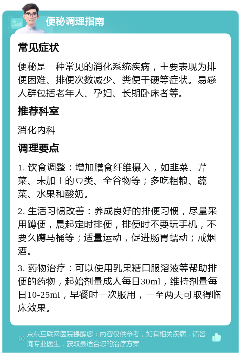 便秘调理指南 常见症状 便秘是一种常见的消化系统疾病，主要表现为排便困难、排便次数减少、粪便干硬等症状。易感人群包括老年人、孕妇、长期卧床者等。 推荐科室 消化内科 调理要点 1. 饮食调整：增加膳食纤维摄入，如韭菜、芹菜、未加工的豆类、全谷物等；多吃粗粮、蔬菜、水果和酸奶。 2. 生活习惯改善：养成良好的排便习惯，尽量采用蹲便，晨起定时排便，排便时不要玩手机，不要久蹲马桶等；适量运动，促进肠胃蠕动；戒烟酒。 3. 药物治疗：可以使用乳果糖口服溶液等帮助排便的药物，起始剂量成人每日30ml，维持剂量每日10-25ml，早餐时一次服用，一至两天可取得临床效果。