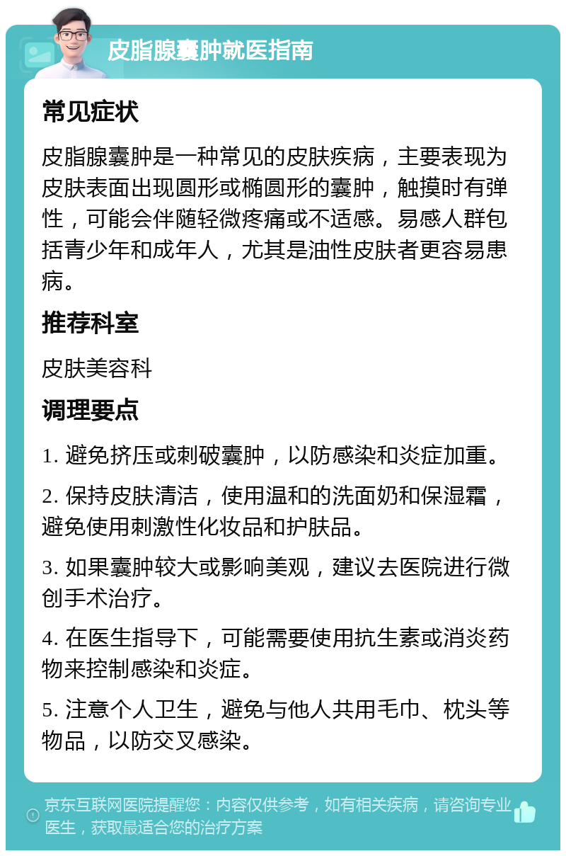 皮脂腺囊肿就医指南 常见症状 皮脂腺囊肿是一种常见的皮肤疾病，主要表现为皮肤表面出现圆形或椭圆形的囊肿，触摸时有弹性，可能会伴随轻微疼痛或不适感。易感人群包括青少年和成年人，尤其是油性皮肤者更容易患病。 推荐科室 皮肤美容科 调理要点 1. 避免挤压或刺破囊肿，以防感染和炎症加重。 2. 保持皮肤清洁，使用温和的洗面奶和保湿霜，避免使用刺激性化妆品和护肤品。 3. 如果囊肿较大或影响美观，建议去医院进行微创手术治疗。 4. 在医生指导下，可能需要使用抗生素或消炎药物来控制感染和炎症。 5. 注意个人卫生，避免与他人共用毛巾、枕头等物品，以防交叉感染。