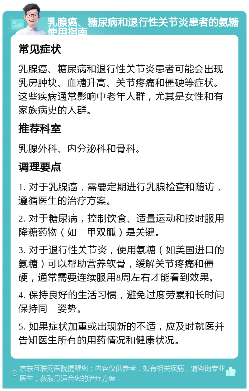 乳腺癌、糖尿病和退行性关节炎患者的氨糖使用指南 常见症状 乳腺癌、糖尿病和退行性关节炎患者可能会出现乳房肿块、血糖升高、关节疼痛和僵硬等症状。这些疾病通常影响中老年人群，尤其是女性和有家族病史的人群。 推荐科室 乳腺外科、内分泌科和骨科。 调理要点 1. 对于乳腺癌，需要定期进行乳腺检查和随访，遵循医生的治疗方案。 2. 对于糖尿病，控制饮食、适量运动和按时服用降糖药物（如二甲双胍）是关键。 3. 对于退行性关节炎，使用氨糖（如美国进口的氨糖）可以帮助营养软骨，缓解关节疼痛和僵硬，通常需要连续服用8周左右才能看到效果。 4. 保持良好的生活习惯，避免过度劳累和长时间保持同一姿势。 5. 如果症状加重或出现新的不适，应及时就医并告知医生所有的用药情况和健康状况。