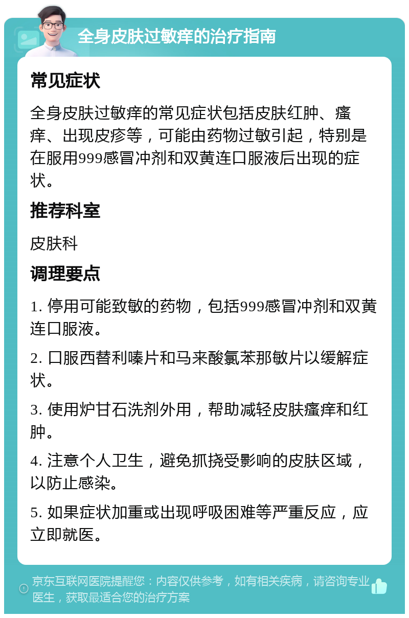 全身皮肤过敏痒的治疗指南 常见症状 全身皮肤过敏痒的常见症状包括皮肤红肿、瘙痒、出现皮疹等，可能由药物过敏引起，特别是在服用999感冒冲剂和双黄连口服液后出现的症状。 推荐科室 皮肤科 调理要点 1. 停用可能致敏的药物，包括999感冒冲剂和双黄连口服液。 2. 口服西替利嗪片和马来酸氯苯那敏片以缓解症状。 3. 使用炉甘石洗剂外用，帮助减轻皮肤瘙痒和红肿。 4. 注意个人卫生，避免抓挠受影响的皮肤区域，以防止感染。 5. 如果症状加重或出现呼吸困难等严重反应，应立即就医。