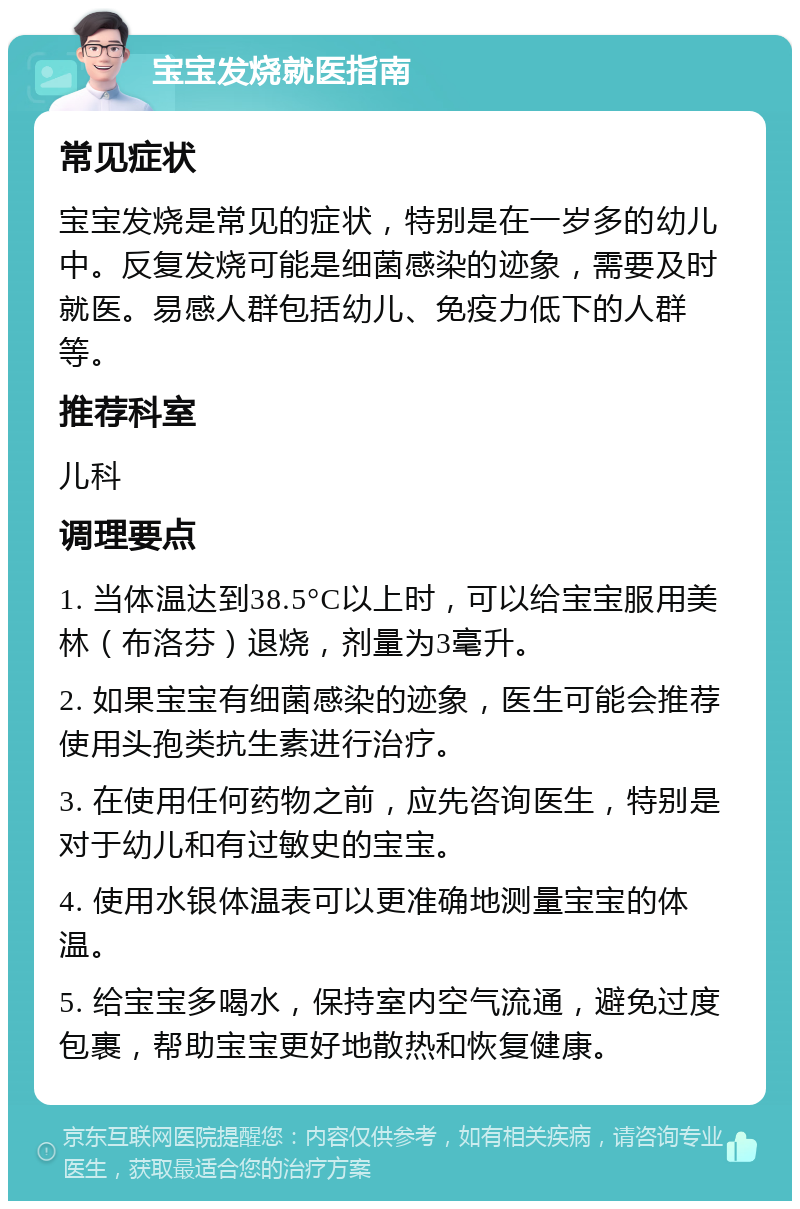 宝宝发烧就医指南 常见症状 宝宝发烧是常见的症状，特别是在一岁多的幼儿中。反复发烧可能是细菌感染的迹象，需要及时就医。易感人群包括幼儿、免疫力低下的人群等。 推荐科室 儿科 调理要点 1. 当体温达到38.5°C以上时，可以给宝宝服用美林（布洛芬）退烧，剂量为3毫升。 2. 如果宝宝有细菌感染的迹象，医生可能会推荐使用头孢类抗生素进行治疗。 3. 在使用任何药物之前，应先咨询医生，特别是对于幼儿和有过敏史的宝宝。 4. 使用水银体温表可以更准确地测量宝宝的体温。 5. 给宝宝多喝水，保持室内空气流通，避免过度包裹，帮助宝宝更好地散热和恢复健康。