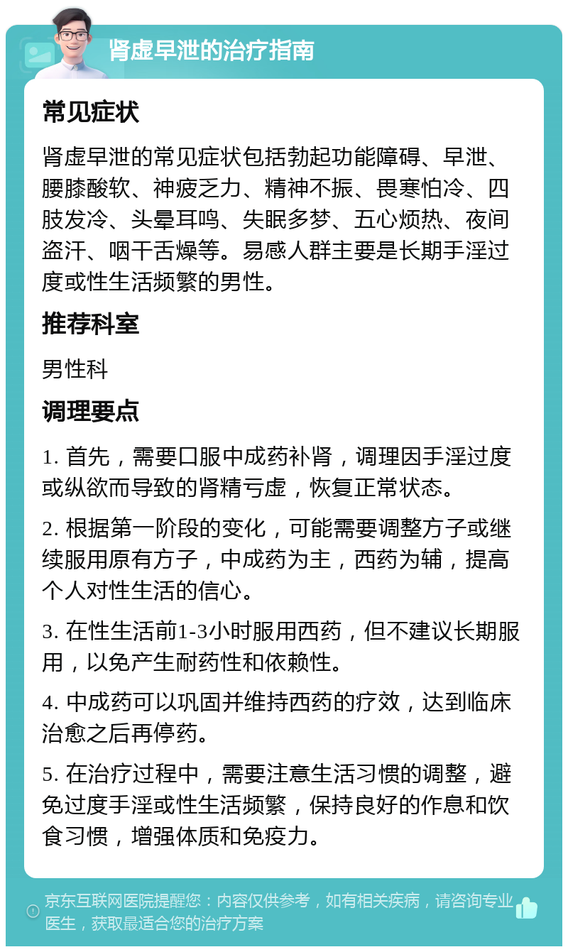 肾虚早泄的治疗指南 常见症状 肾虚早泄的常见症状包括勃起功能障碍、早泄、腰膝酸软、神疲乏力、精神不振、畏寒怕冷、四肢发冷、头晕耳鸣、失眠多梦、五心烦热、夜间盗汗、咽干舌燥等。易感人群主要是长期手淫过度或性生活频繁的男性。 推荐科室 男性科 调理要点 1. 首先，需要口服中成药补肾，调理因手淫过度或纵欲而导致的肾精亏虚，恢复正常状态。 2. 根据第一阶段的变化，可能需要调整方子或继续服用原有方子，中成药为主，西药为辅，提高个人对性生活的信心。 3. 在性生活前1-3小时服用西药，但不建议长期服用，以免产生耐药性和依赖性。 4. 中成药可以巩固并维持西药的疗效，达到临床治愈之后再停药。 5. 在治疗过程中，需要注意生活习惯的调整，避免过度手淫或性生活频繁，保持良好的作息和饮食习惯，增强体质和免疫力。