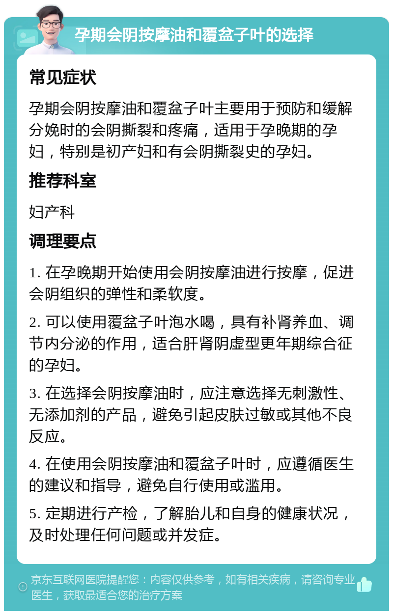 孕期会阴按摩油和覆盆子叶的选择 常见症状 孕期会阴按摩油和覆盆子叶主要用于预防和缓解分娩时的会阴撕裂和疼痛，适用于孕晚期的孕妇，特别是初产妇和有会阴撕裂史的孕妇。 推荐科室 妇产科 调理要点 1. 在孕晚期开始使用会阴按摩油进行按摩，促进会阴组织的弹性和柔软度。 2. 可以使用覆盆子叶泡水喝，具有补肾养血、调节内分泌的作用，适合肝肾阴虚型更年期综合征的孕妇。 3. 在选择会阴按摩油时，应注意选择无刺激性、无添加剂的产品，避免引起皮肤过敏或其他不良反应。 4. 在使用会阴按摩油和覆盆子叶时，应遵循医生的建议和指导，避免自行使用或滥用。 5. 定期进行产检，了解胎儿和自身的健康状况，及时处理任何问题或并发症。