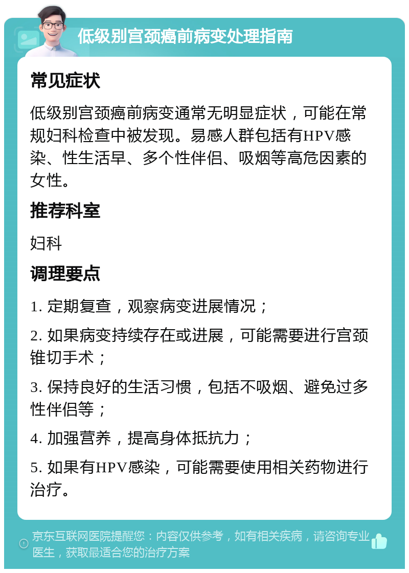 低级别宫颈癌前病变处理指南 常见症状 低级别宫颈癌前病变通常无明显症状，可能在常规妇科检查中被发现。易感人群包括有HPV感染、性生活早、多个性伴侣、吸烟等高危因素的女性。 推荐科室 妇科 调理要点 1. 定期复查，观察病变进展情况； 2. 如果病变持续存在或进展，可能需要进行宫颈锥切手术； 3. 保持良好的生活习惯，包括不吸烟、避免过多性伴侣等； 4. 加强营养，提高身体抵抗力； 5. 如果有HPV感染，可能需要使用相关药物进行治疗。