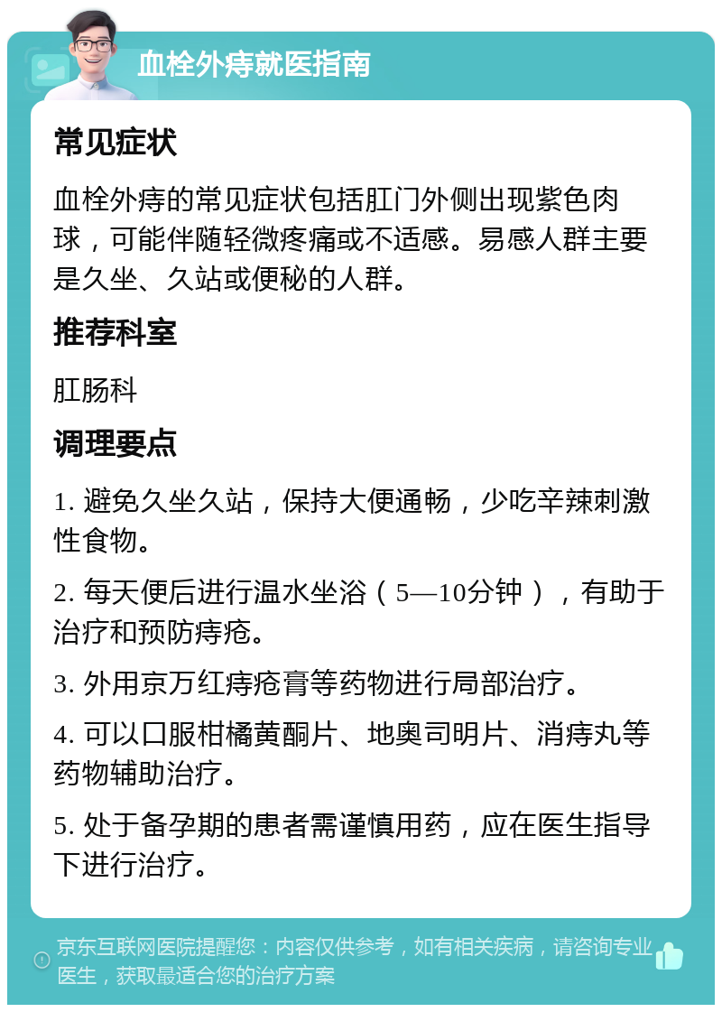 血栓外痔就医指南 常见症状 血栓外痔的常见症状包括肛门外侧出现紫色肉球，可能伴随轻微疼痛或不适感。易感人群主要是久坐、久站或便秘的人群。 推荐科室 肛肠科 调理要点 1. 避免久坐久站，保持大便通畅，少吃辛辣刺激性食物。 2. 每天便后进行温水坐浴（5—10分钟），有助于治疗和预防痔疮。 3. 外用京万红痔疮膏等药物进行局部治疗。 4. 可以口服柑橘黄酮片、地奥司明片、消痔丸等药物辅助治疗。 5. 处于备孕期的患者需谨慎用药，应在医生指导下进行治疗。