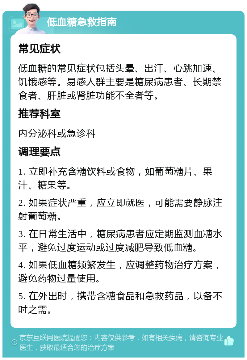 低血糖急救指南 常见症状 低血糖的常见症状包括头晕、出汗、心跳加速、饥饿感等。易感人群主要是糖尿病患者、长期禁食者、肝脏或肾脏功能不全者等。 推荐科室 内分泌科或急诊科 调理要点 1. 立即补充含糖饮料或食物，如葡萄糖片、果汁、糖果等。 2. 如果症状严重，应立即就医，可能需要静脉注射葡萄糖。 3. 在日常生活中，糖尿病患者应定期监测血糖水平，避免过度运动或过度减肥导致低血糖。 4. 如果低血糖频繁发生，应调整药物治疗方案，避免药物过量使用。 5. 在外出时，携带含糖食品和急救药品，以备不时之需。