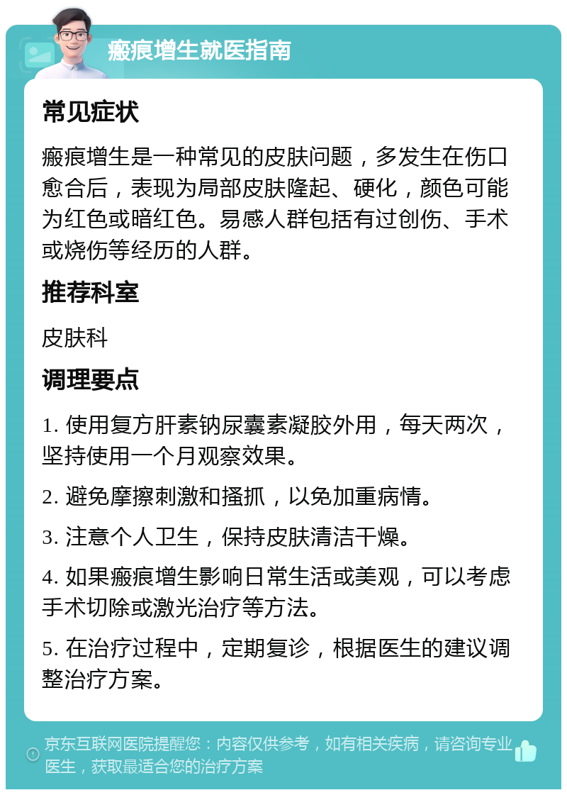 瘢痕增生就医指南 常见症状 瘢痕增生是一种常见的皮肤问题，多发生在伤口愈合后，表现为局部皮肤隆起、硬化，颜色可能为红色或暗红色。易感人群包括有过创伤、手术或烧伤等经历的人群。 推荐科室 皮肤科 调理要点 1. 使用复方肝素钠尿囊素凝胶外用，每天两次，坚持使用一个月观察效果。 2. 避免摩擦刺激和搔抓，以免加重病情。 3. 注意个人卫生，保持皮肤清洁干燥。 4. 如果瘢痕增生影响日常生活或美观，可以考虑手术切除或激光治疗等方法。 5. 在治疗过程中，定期复诊，根据医生的建议调整治疗方案。