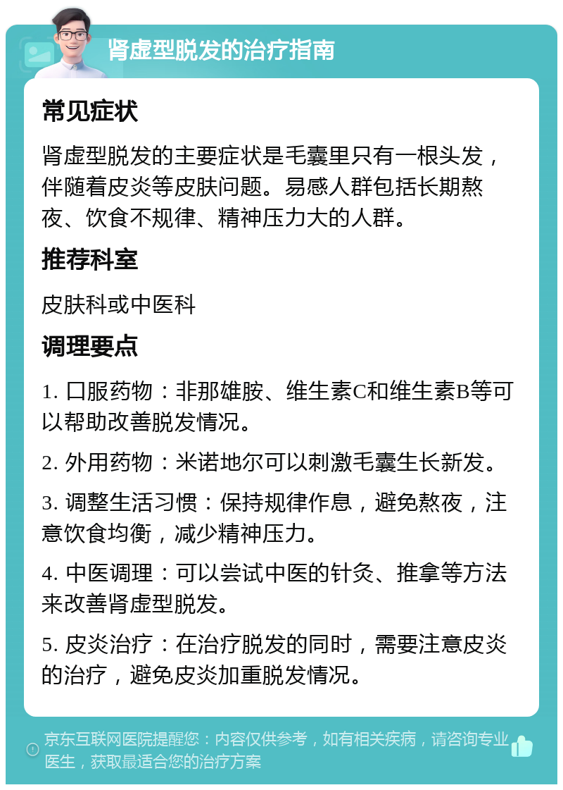 肾虚型脱发的治疗指南 常见症状 肾虚型脱发的主要症状是毛囊里只有一根头发，伴随着皮炎等皮肤问题。易感人群包括长期熬夜、饮食不规律、精神压力大的人群。 推荐科室 皮肤科或中医科 调理要点 1. 口服药物：非那雄胺、维生素C和维生素B等可以帮助改善脱发情况。 2. 外用药物：米诺地尔可以刺激毛囊生长新发。 3. 调整生活习惯：保持规律作息，避免熬夜，注意饮食均衡，减少精神压力。 4. 中医调理：可以尝试中医的针灸、推拿等方法来改善肾虚型脱发。 5. 皮炎治疗：在治疗脱发的同时，需要注意皮炎的治疗，避免皮炎加重脱发情况。