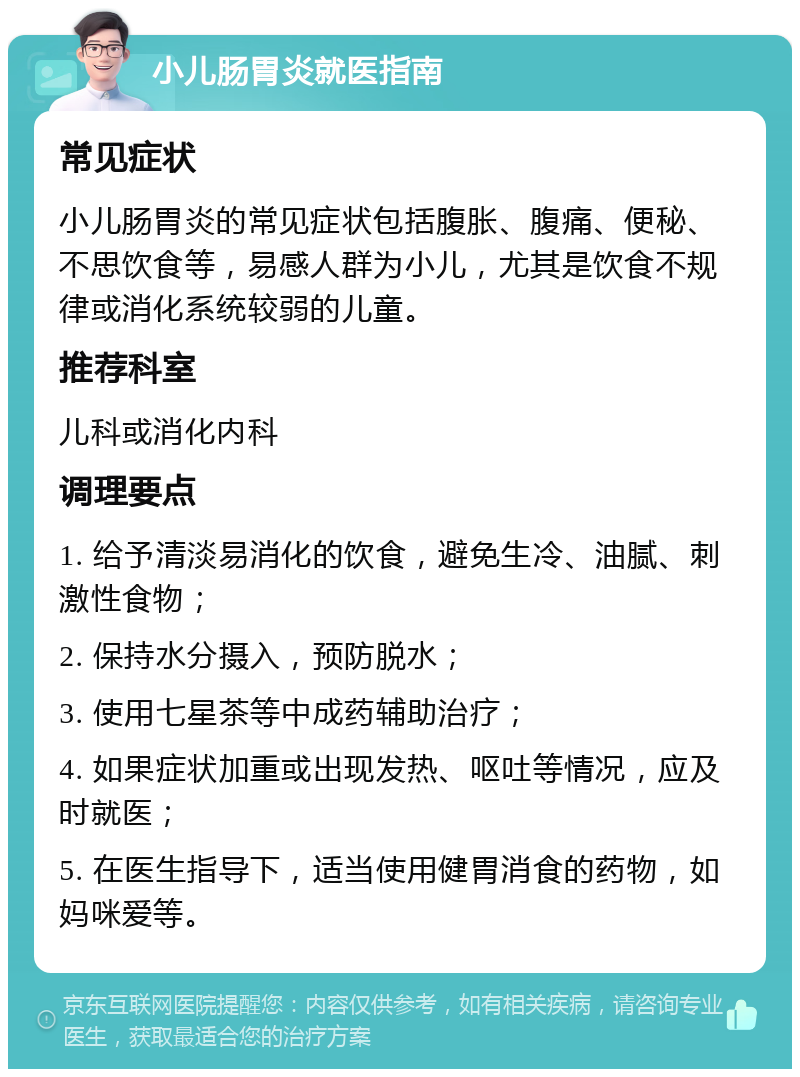 小儿肠胃炎就医指南 常见症状 小儿肠胃炎的常见症状包括腹胀、腹痛、便秘、不思饮食等，易感人群为小儿，尤其是饮食不规律或消化系统较弱的儿童。 推荐科室 儿科或消化内科 调理要点 1. 给予清淡易消化的饮食，避免生冷、油腻、刺激性食物； 2. 保持水分摄入，预防脱水； 3. 使用七星茶等中成药辅助治疗； 4. 如果症状加重或出现发热、呕吐等情况，应及时就医； 5. 在医生指导下，适当使用健胃消食的药物，如妈咪爱等。